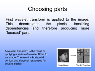 Choosing parts
First wavelet transform is applied to the image.
This decorrelates the pixels, localizing
dependencies and therefore producing more
“focused” parts.
A wavelet transform is the result of
applying a series of wavelet filters to
an image. The result is horizontal,
vertical and diagonal responses for
several scales.
 