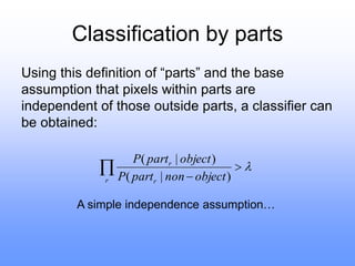 Classification by parts
Using this definition of “parts” and the base
assumption that pixels within parts are
independent of those outside parts, a classifier can
be obtained:




r r
r
object
non
part
P
object
part
P
)
|
(
)
|
(
A simple independence assumption…
 