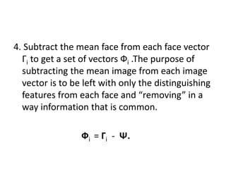 4. Subtract the mean face from each face vector
Гi to get a set of vectors Фi .The purpose of
subtracting the mean image from each image
vector is to be left with only the distinguishing
features from each face and “removing” in a
way information that is common.
Фi = Гi - Ψ.
 