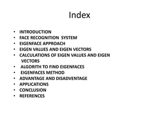 Index
• INTRODUCTION
• FACE RECOGNITION SYSTEM
• EIGENFACE APPROACH
• EIGEN VALUES AND EIGEN VECTORS
• CALCULATIONS OF EIGEN VALUES AND EIGEN
VECTORS
• ALGORITH TO FIND EIGENFACES
• EIGENFACES METHOD
• ADVANTAGE AND DISADVENTAGE
• APPLICATIONS
• CONCLUSION
• REFERENCES
 