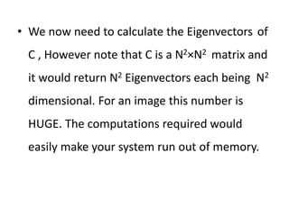 • We now need to calculate the Eigenvectors of
C , However note that C is a N2×N2 matrix and
it would return N2 Eigenvectors each being N2
dimensional. For an image this number is
HUGE. The computations required would
easily make your system run out of memory.
 