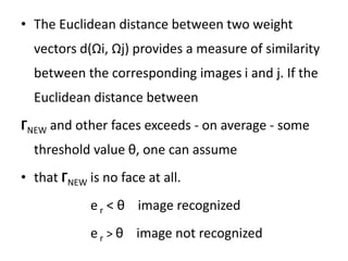 • The Euclidean distance between two weight
vectors d(Ωi, Ωj) provides a measure of similarity
between the corresponding images i and j. If the
Euclidean distance between
ГNEW and other faces exceeds - on average - some
threshold value θ, one can assume
• that ГNEW is no face at all.
er < θ image recognized
er > θ image not recognized
 