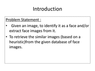 Introduction
Problem Statement :
• Given an image, to identify it as a face and/or
extract face images from it.
• To retrieve the similar images (based on a
heuristic)from the given database of face
images.
 