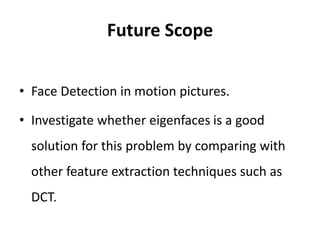 Future Scope
• Face Detection in motion pictures.
• Investigate whether eigenfaces is a good
solution for this problem by comparing with
other feature extraction techniques such as
DCT.
 