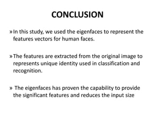 CONCLUSION
»In this study, we used the eigenfaces to represent the
features vectors for human faces.
»The features are extracted from the original image to
represents unique identity used in classification and
recognition.
» The eigenfaces has proven the capability to provide
the significant features and reduces the input size
 