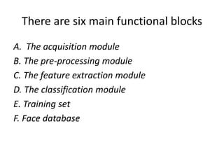 There are six main functional blocks
A. The acquisition module
B. The pre-processing module
C. The feature extraction module
D. The classification module
E. Training set
F. Face database
 