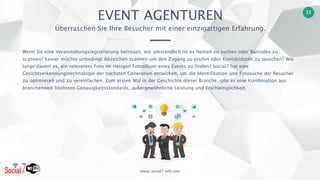 www. social7-wifi.com
11
Wenn Sie eine Veranstaltungsregistrierung betreuen, wie umständlich ist es Namen zu suchen oder Barcodes zu
scannen? Keiner möchte unbedingt Abzeichen scannen um den Zugang zu prüfen oder Kontaktdaten zu tauschen? Wie
lange dauert es, ein relevantes Foto im riesigen Fotoalbum eines Events zu finden? Social7 hat eine
Gesichtserkennungstechnologie der nächsten Generation entwickelt, um die Identifikation und Fotosuche der Besucher
zu optimieren und zu vereinfachen. Zum ersten Mal in der Geschichte dieser Branche, gibt es eine Kombination aus
branchenweit höchsten Genauigkeitsstandards, außergewöhnliche Leistung und Erschwinglichkeit.
EVENT AGENTUREN
Überraschen Sie Ihre Besucher mit einer einzigartigen Erfahrung.
 