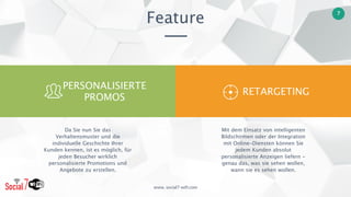 www. social7-wifi.com
7
Feature
Mit dem Einsatz von intelligenten
Bildschirmen oder der Integration
mit Online-Diensten können Sie
jedem Kunden absolut
personalisierte Anzeigen liefern -
genau das, was sie sehen wollen,
wann sie es sehen wollen.
Da Sie nun Sie das
Verhaltensmuster und die
individuelle Geschichte Ihrer
Kunden kennen, ist es möglich, für
jeden Besucher wirklich
personalisierte Promotions und
Angebote zu erstellen.
RETARGETING
PERSONALISIERTE 
PROMOS
 