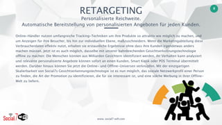 www. social7-wifi.com
8
Online-Händler nutzen umfangreiche Tracking-Techniken um ihre Produkte so attraktiv wie möglich zu machen, und
um Anzeigen für ihre Besucher, bis hin zur individuellen Ebene, maßzuschneidern. Wenn die Marketingabteilung diese
Verbraucherdaten effektiv nutzt, erhalten sie erstaunliche Ergebnisse ohne dass ihre Kunden irgendetwas anders
machen müssen. Jetzt ist es auch möglich, dasselbe mit unserer bahnbrechenden Gesichtserkennungstechnologie
offline zu machen: Die Menschen können aus Milliarden Gesichtern identifiziert werden, ihr Verhalten kann analysiert
und relevante personalisierte Angebote können sofort an einen Kunden, Smart Kiosk oder POS Terminal übermittelt
werden. Darüber hinaus können Sie jetzt die Online- und Offline-Universen verknüpfen. Mit der einzigartigen
Skalierbarkeit von Social7s Gesichtserkennungstechnologie ist es nun möglich, das soziale Netzwerkprofil einer Person
zu finden, die Art der Promotion zu identifizieren, die für sie interessant ist, und eine solche Werbung in ihrer Offline-
Welt zu liefern.
RETARGETING 
Personalisierte Reichweite. 
Automatische Bereitstellung von personalisierten Angeboten für jeden Kunden.
 