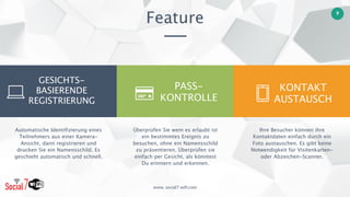 www. social7-wifi.com
9
Feature
KONTAKT 
AUSTAUSCH
Überprüfen Sie wem es erlaubt ist
ein bestimmtes Ereignis zu
besuchen, ohne ein Namensschild
zu präsentieren. Überprüfen sie
einfach per Gesicht, als könntest
Du erinnern und erkennen.
Ihre Besucher können ihre
Kontaktdaten einfach durch ein
Foto austauschen. Es gibt keine
Notwendigkeit für Visitenkarten-
oder Abzeichen-Scanner.
Automatische Identifizierung eines
Teilnehmers aus einer Kamera-
Ansicht, dann registrieren und
drucken Sie ein Namensschild. Es
geschieht automatisch und schnell.
GESICHTS-
BASIERENDE 
REGISTRIERUNG
PASS- 
KONTROLLE
 