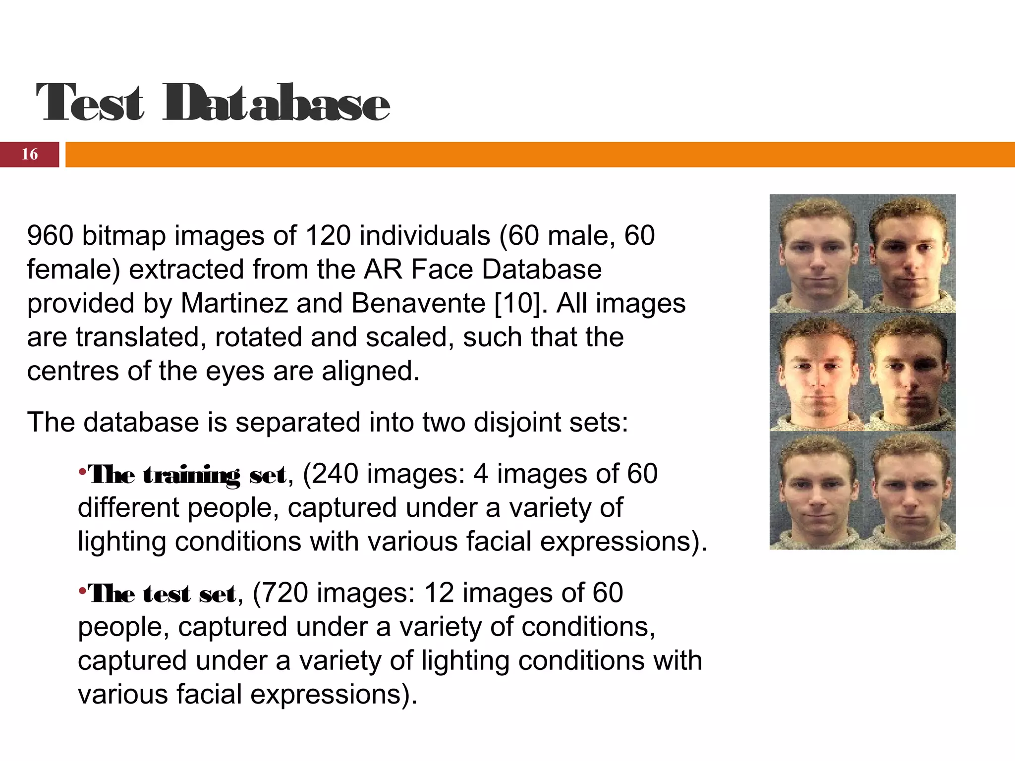 16
Test Database
960 bitmap images of 120 individuals (60 male, 60
female) extracted from the AR Face Database
provided by Martinez and Benavente [10]. All images
are translated, rotated and scaled, such that the
centres of the eyes are aligned.
The database is separated into two disjoint sets:
•The training set, (240 images: 4 images of 60
different people, captured under a variety of
lighting conditions with various facial expressions).
•The test set, (720 images: 12 images of 60
people, captured under a variety of conditions,
captured under a variety of lighting conditions with
various facial expressions).
 