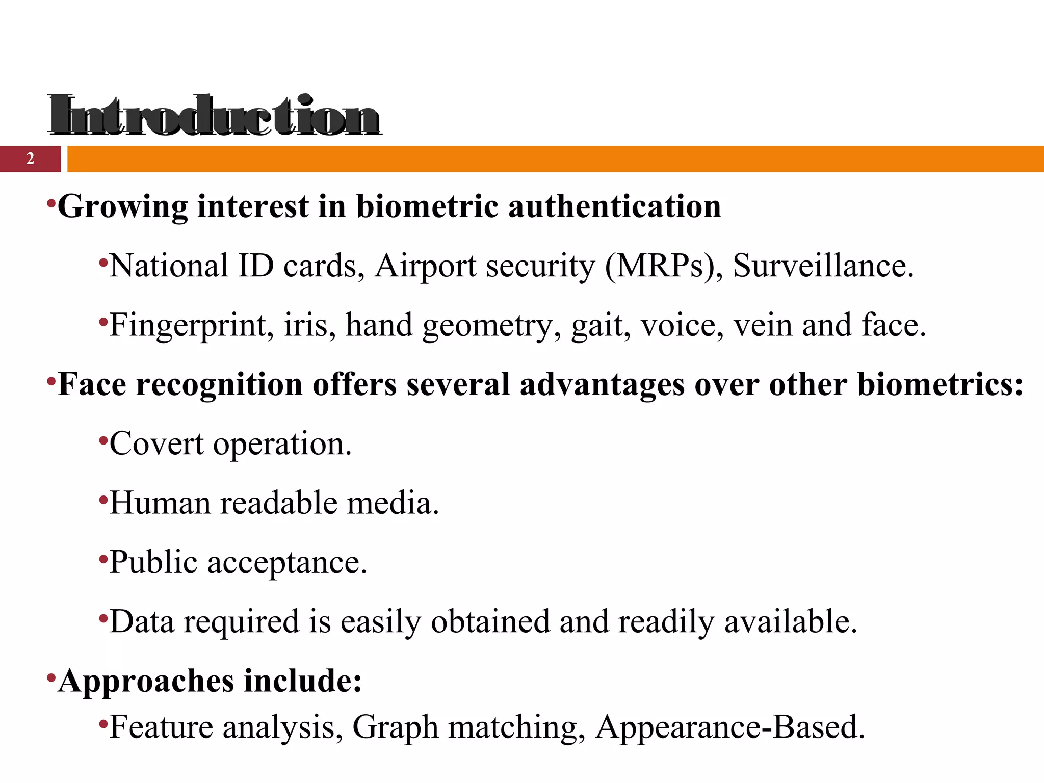 2
IntroductionIntroduction
•Growing interest in biometric authentication
•National ID cards, Airport security (MRPs), Surveillance.
•Fingerprint, iris, hand geometry, gait, voice, vein and face.
•Face recognition offers several advantages over other biometrics:
•Covert operation.
•Human readable media.
•Public acceptance.
•Data required is easily obtained and readily available.
•Approaches include:
•Feature analysis, Graph matching, Appearance-Based.
 