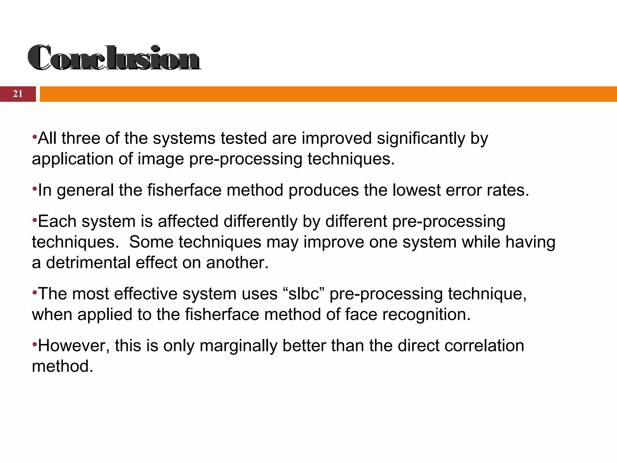 21
ConclusionConclusion
•All three of the systems tested are improved significantly by
application of image pre-processing techniques.
•In general the fisherface method produces the lowest error rates.
•Each system is affected differently by different pre-processing
techniques. Some techniques may improve one system while having
a detrimental effect on another.
•The most effective system uses “slbc” pre-processing technique,
when applied to the fisherface method of face recognition.
•However, this is only marginally better than the direct correlation
method.
 