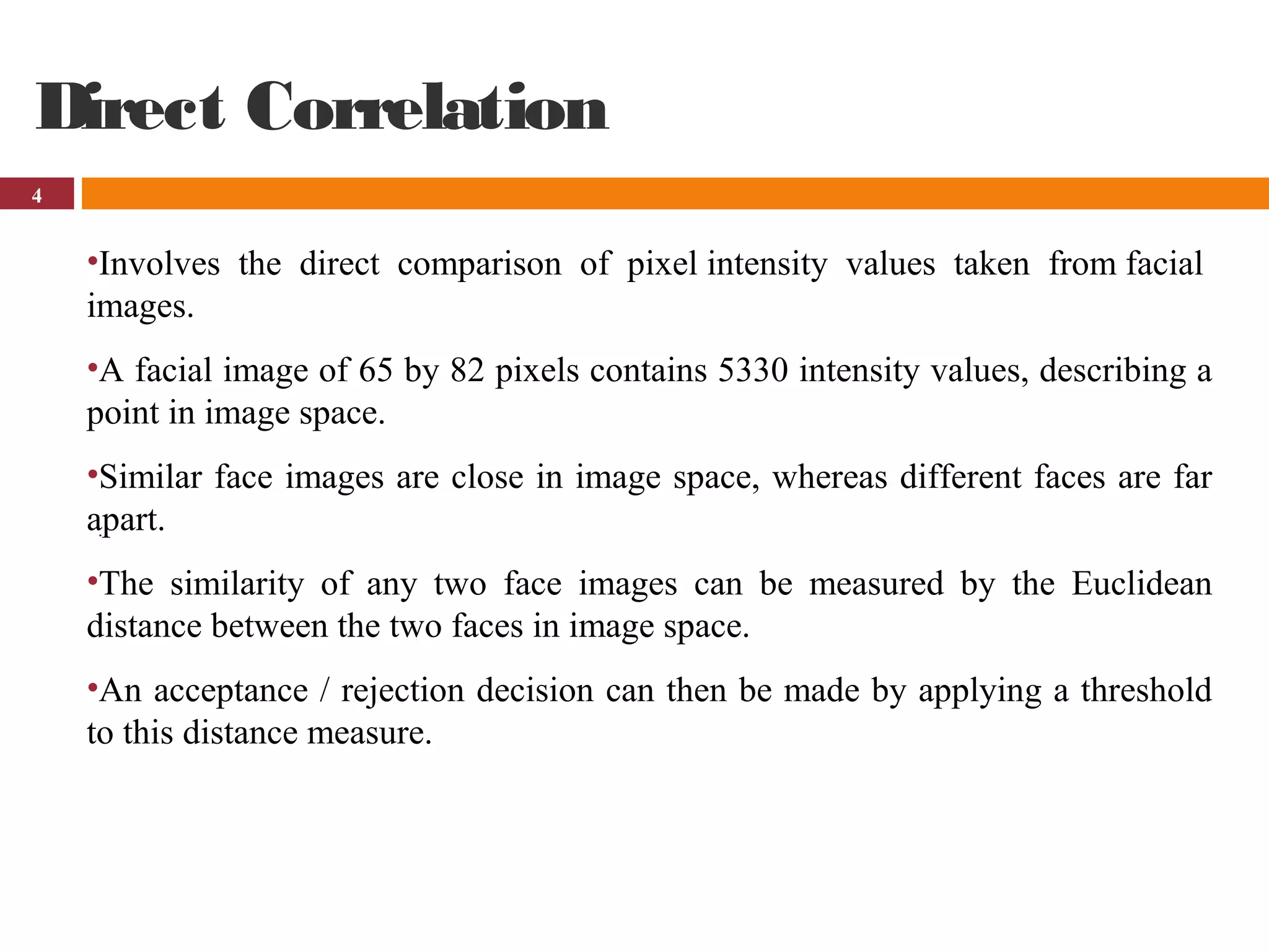 4
Direct Correlation
•Involves the direct comparison of pixel intensity values taken from facial
images.
•A facial image of 65 by 82 pixels contains 5330 intensity values, describing a
point in image space.
•Similar face images are close in image space, whereas different faces are far
apart.
•The similarity of any two face images can be measured by the Euclidean
distance between the two faces in image space.
•An acceptance / rejection decision can then be made by applying a threshold
to this distance measure.
.
 