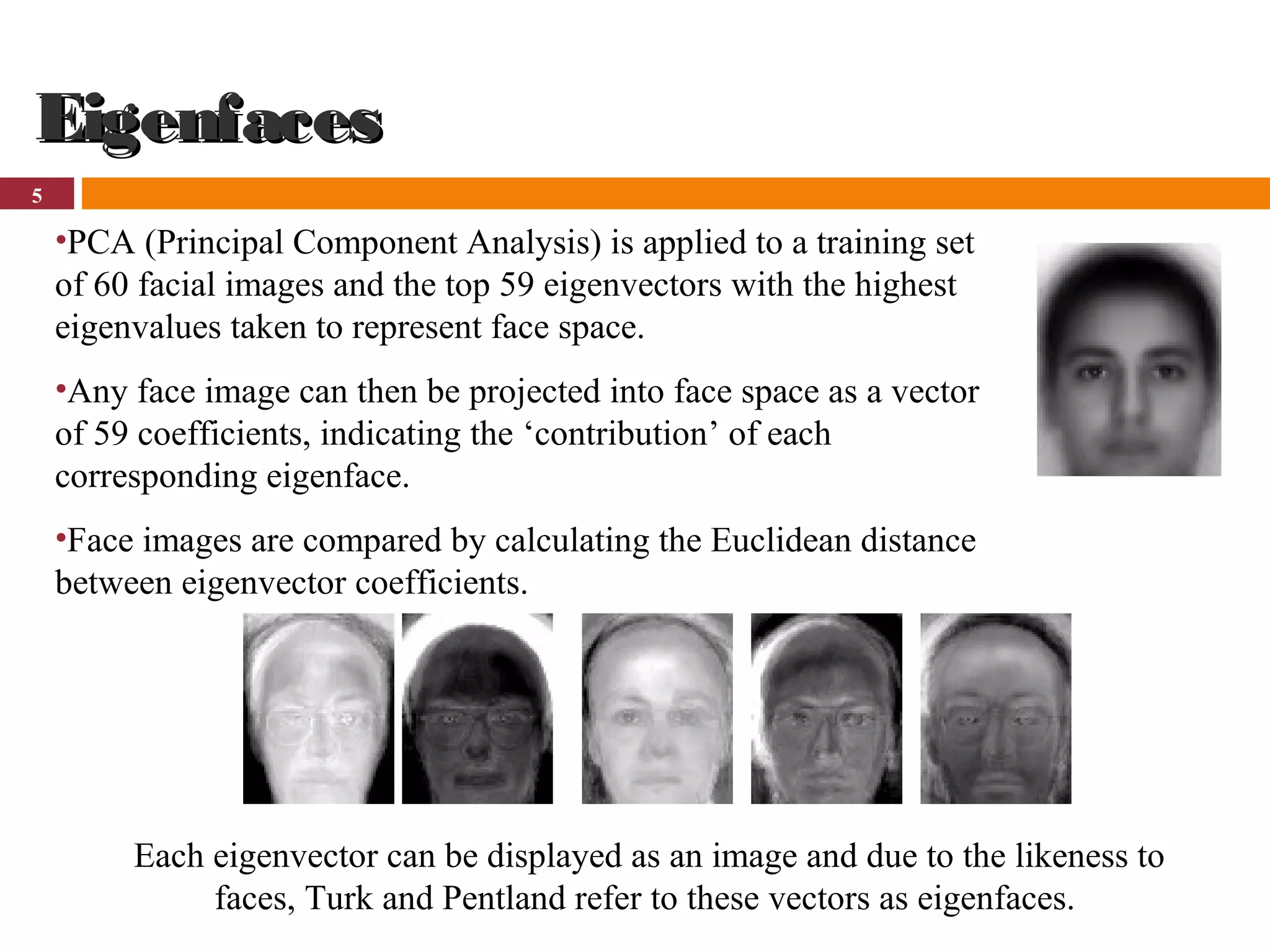 5
EigenfacesEigenfaces
•PCA (Principal Component Analysis) is applied to a training set
of 60 facial images and the top 59 eigenvectors with the highest
eigenvalues taken to represent face space.
•Any face image can then be projected into face space as a vector
of 59 coefficients, indicating the ‘contribution’ of each
corresponding eigenface.
•Face images are compared by calculating the Euclidean distance
between eigenvector coefficients.
Each eigenvector can be displayed as an image and due to the likeness to
faces, Turk and Pentland refer to these vectors as eigenfaces.
 