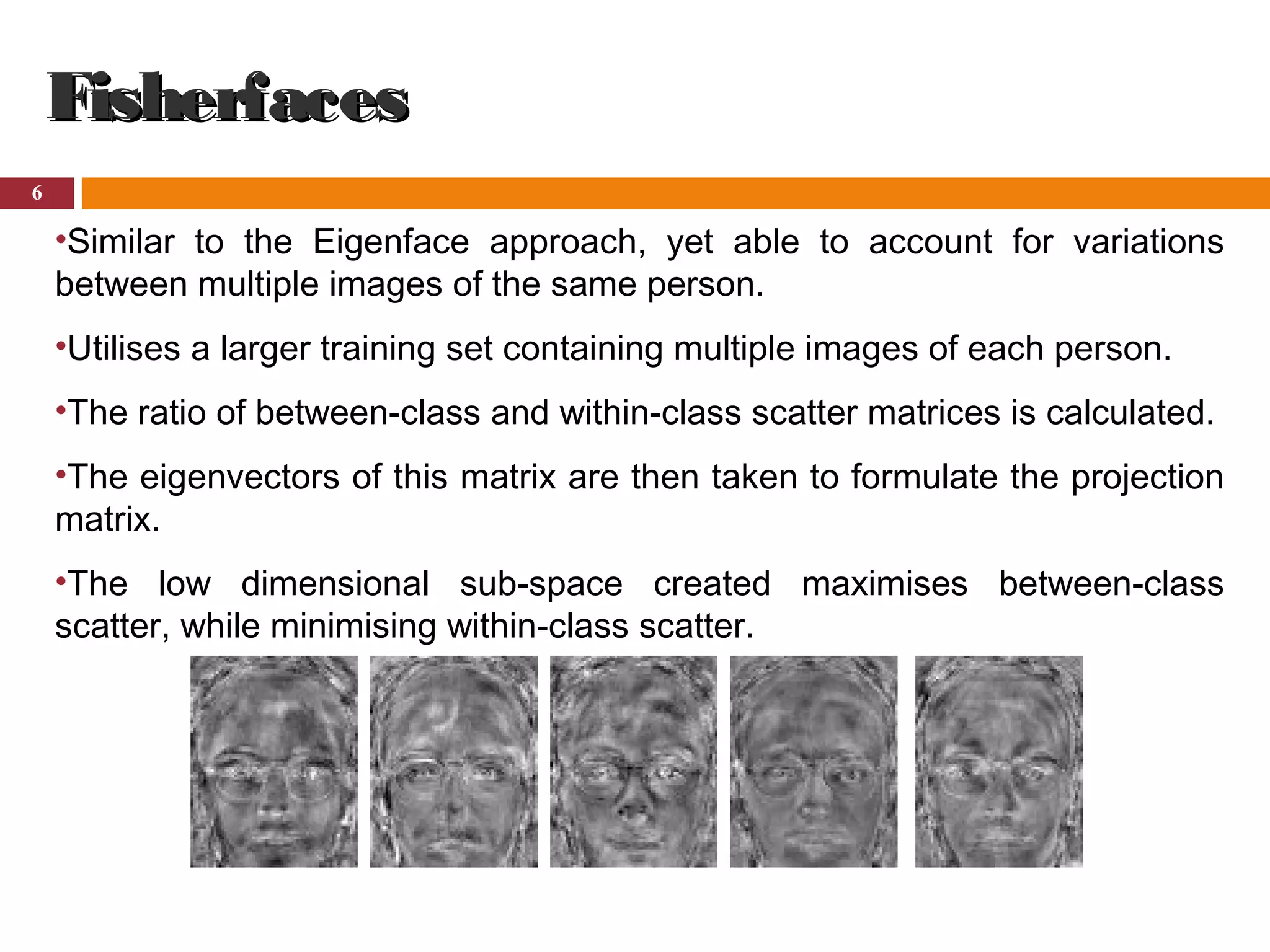 6
FisherfacesFisherfaces
•Similar to the Eigenface approach, yet able to account for variations
between multiple images of the same person.
•Utilises a larger training set containing multiple images of each person.
•The ratio of between-class and within-class scatter matrices is calculated.
•The eigenvectors of this matrix are then taken to formulate the projection
matrix.
•The low dimensional sub-space created maximises between-class
scatter, while minimising within-class scatter.
 
