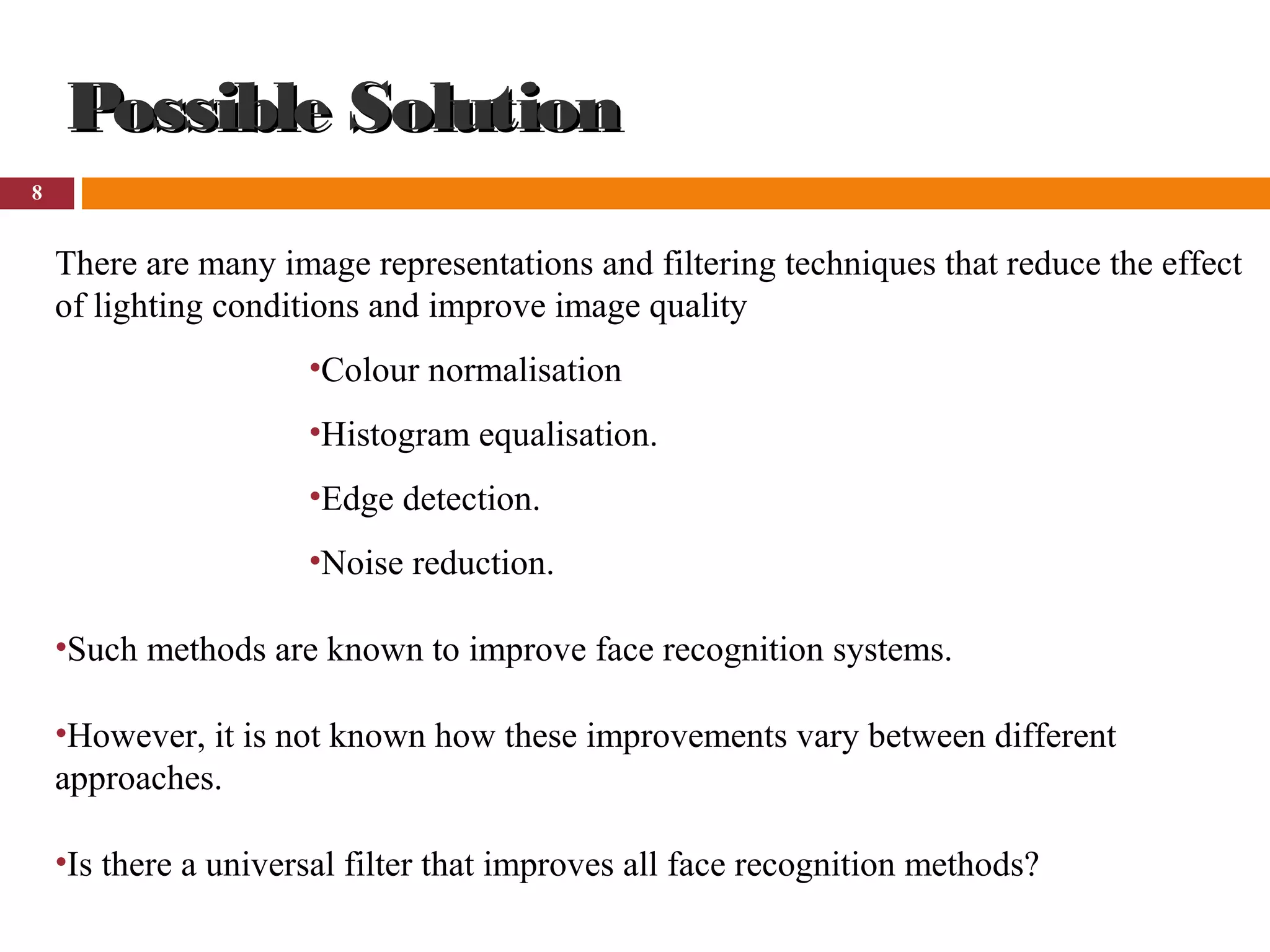 8
Possible SolutionPossible Solution
There are many image representations and filtering techniques that reduce the effect
of lighting conditions and improve image quality
•Colour normalisation
•Histogram equalisation.
•Edge detection.
•Noise reduction.
•Such methods are known to improve face recognition systems.
•However, it is not known how these improvements vary between different
approaches.
•Is there a universal filter that improves all face recognition methods?
 