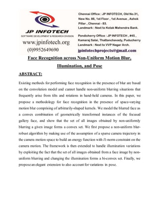 Face Recognition across Non-Uniform Motion Blur,
Illumination, and Pose
ABSTRACT:
Existing methods for performing face recognition in the presence of blur are based
on the convolution model and cannot handle non-uniform blurring situations that
frequently arise from tilts and rotations in hand-held cameras. In this paper, we
propose a methodology for face recognition in the presence of space-varying
motion blur comprising of arbitrarily-shaped kernels. We model the blurred face as
a convex combination of geometrically transformed instances of the focused
gallery face, and show that the set of all images obtained by non-uniformly
blurring a given image forms a convex set. We first propose a non-uniform blur-
robust algorithm by making use of the assumption of a sparse camera trajectory in
the camera motion space to build an energy function with l1-norm constraint on the
camera motion. The framework is then extended to handle illumination variations
by exploiting the fact that the set of all images obtained from a face image by non-
uniform blurring and changing the illumination forms a bi-convex set. Finally, we
proposean elegant extension to also account for variations in pose.
 