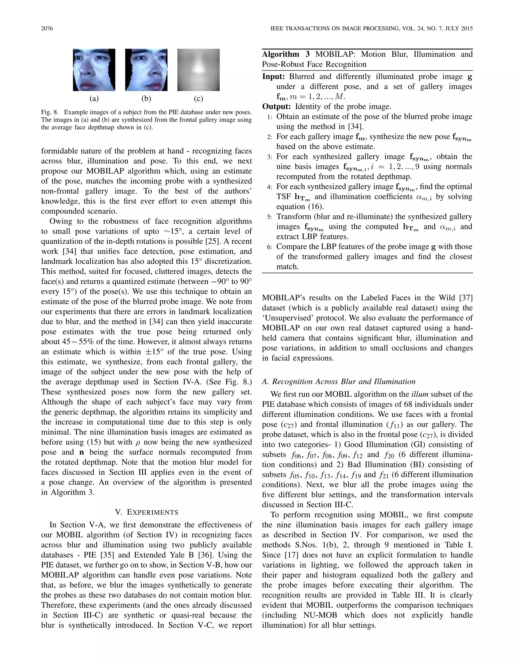 2076 IEEE TRANSACTIONS ON IMAGE PROCESSING, VOL. 24, NO. 7, JULY 2015
Fig. 8. Example images of a subject from the PIE database under new poses.
The images in (a) and (b) are synthesized from the frontal gallery image using
the average face depthmap shown in (c).
formidable nature of the problem at hand - recognizing faces
across blur, illumination and pose. To this end, we next
propose our MOBILAP algorithm which, using an estimate
of the pose, matches the incoming probe with a synthesized
non-frontal gallery image. To the best of the authors’
knowledge, this is the ﬁrst ever effort to even attempt this
compounded scenario.
Owing to the robustness of face recognition algorithms
to small pose variations of upto ∼15°, a certain level of
quantization of the in-depth rotations is possible [25]. A recent
work [34] that uniﬁes face detection, pose estimation, and
landmark localization has also adopted this 15° discretization.
This method, suited for focused, cluttered images, detects the
face(s) and returns a quantized estimate (between −90° to 90°
every 15°) of the pose(s). We use this technique to obtain an
estimate of the pose of the blurred probe image. We note from
our experiments that there are errors in landmark localization
due to blur, and the method in [34] can then yield inaccurate
pose estimates with the true pose being returned only
about 45−55% of the time. However, it almost always returns
an estimate which is within ±15° of the true pose. Using
this estimate, we synthesize, from each frontal gallery, the
image of the subject under the new pose with the help of
the average depthmap used in Section IV-A. (See Fig. 8.)
These synthesized poses now form the new gallery set.
Although the shape of each subject’s face may vary from
the generic depthmap, the algorithm retains its simplicity and
the increase in computational time due to this step is only
minimal. The nine illumination basis images are estimated as
before using (15) but with ρ now being the new synthesized
pose and n being the surface normals recomputed from
the rotated depthmap. Note that the motion blur model for
faces discussed in Section III applies even in the event of
a pose change. An overview of the algorithm is presented
in Algorithm 3.
V. EXPERIMENTS
In Section V-A, we ﬁrst demonstrate the effectiveness of
our MOBIL algorithm (of Section IV) in recognizing faces
across blur and illumination using two publicly available
databases - PIE [35] and Extended Yale B [36]. Using the
PIE dataset, we further go on to show, in Section V-B, how our
MOBILAP algorithm can handle even pose variations. Note
that, as before, we blur the images synthetically to generate
the probes as these two databases do not contain motion blur.
Therefore, these experiments (and the ones already discussed
in Section III-C) are synthetic or quasi-real because the
blur is synthetically introduced. In Section V-C, we report
Algorithm 3 MOBILAP: Motion Blur, Illumination and
Pose-Robust Face Recognition
MOBILAP’s results on the Labeled Faces in the Wild [37]
dataset (which is a publicly available real dataset) using the
‘Unsupervised’ protocol. We also evaluate the performance of
MOBILAP on our own real dataset captured using a hand-
held camera that contains signiﬁcant blur, illumination and
pose variations, in addition to small occlusions and changes
in facial expressions.
A. Recognition Across Blur and Illumination
We ﬁrst run our MOBIL algorithm on the illum subset of the
PIE database which consists of images of 68 individuals under
different illumination conditions. We use faces with a frontal
pose (c27) and frontal illumination ( f11) as our gallery. The
probe dataset, which is also in the frontal pose (c27), is divided
into two categories- 1) Good Illumination (GI) consisting of
subsets f06, f07, f08, f09, f12 and f20 (6 different illumina-
tion conditions) and 2) Bad Illumination (BI) consisting of
subsets f05, f10, f13, f14, f19 and f21 (6 different illumination
conditions). Next, we blur all the probe images using the
ﬁve different blur settings, and the transformation intervals
discussed in Section III-C.
To perform recognition using MOBIL, we ﬁrst compute
the nine illumination basis images for each gallery image
as described in Section IV. For comparison, we used the
methods S.Nos. 1(b), 2, through 9 mentioned in Table I.
Since [17] does not have an explicit formulation to handle
variations in lighting, we followed the approach taken in
their paper and histogram equalized both the gallery and
the probe images before executing their algorithm. The
recognition results are provided in Table III. It is clearly
evident that MOBIL outperforms the comparison techniques
(including NU-MOB which does not explicitly handle
illumination) for all blur settings.
 