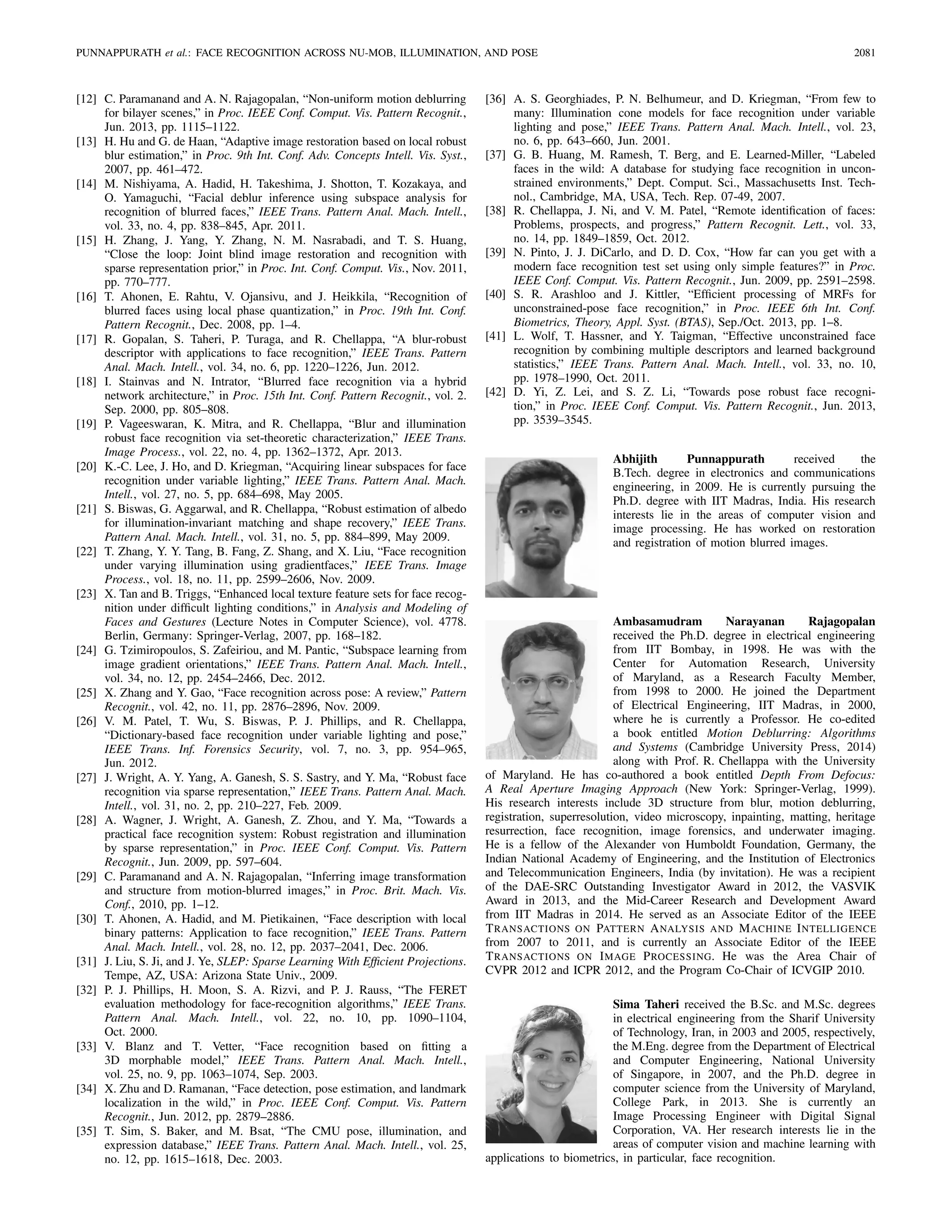 PUNNAPPURATH et al.: FACE RECOGNITION ACROSS NU-MOB, ILLUMINATION, AND POSE 2081
[12] C. Paramanand and A. N. Rajagopalan, “Non-uniform motion deblurring
for bilayer scenes,” in Proc. IEEE Conf. Comput. Vis. Pattern Recognit.,
Jun. 2013, pp. 1115–1122.
[13] H. Hu and G. de Haan, “Adaptive image restoration based on local robust
blur estimation,” in Proc. 9th Int. Conf. Adv. Concepts Intell. Vis. Syst.,
2007, pp. 461–472.
[14] M. Nishiyama, A. Hadid, H. Takeshima, J. Shotton, T. Kozakaya, and
O. Yamaguchi, “Facial deblur inference using subspace analysis for
recognition of blurred faces,” IEEE Trans. Pattern Anal. Mach. Intell.,
vol. 33, no. 4, pp. 838–845, Apr. 2011.
[15] H. Zhang, J. Yang, Y. Zhang, N. M. Nasrabadi, and T. S. Huang,
“Close the loop: Joint blind image restoration and recognition with
sparse representation prior,” in Proc. Int. Conf. Comput. Vis., Nov. 2011,
pp. 770–777.
[16] T. Ahonen, E. Rahtu, V. Ojansivu, and J. Heikkila, “Recognition of
blurred faces using local phase quantization,” in Proc. 19th Int. Conf.
Pattern Recognit., Dec. 2008, pp. 1–4.
[17] R. Gopalan, S. Taheri, P. Turaga, and R. Chellappa, “A blur-robust
descriptor with applications to face recognition,” IEEE Trans. Pattern
Anal. Mach. Intell., vol. 34, no. 6, pp. 1220–1226, Jun. 2012.
[18] I. Stainvas and N. Intrator, “Blurred face recognition via a hybrid
network architecture,” in Proc. 15th Int. Conf. Pattern Recognit., vol. 2.
Sep. 2000, pp. 805–808.
[19] P. Vageeswaran, K. Mitra, and R. Chellappa, “Blur and illumination
robust face recognition via set-theoretic characterization,” IEEE Trans.
Image Process., vol. 22, no. 4, pp. 1362–1372, Apr. 2013.
[20] K.-C. Lee, J. Ho, and D. Kriegman, “Acquiring linear subspaces for face
recognition under variable lighting,” IEEE Trans. Pattern Anal. Mach.
Intell., vol. 27, no. 5, pp. 684–698, May 2005.
[21] S. Biswas, G. Aggarwal, and R. Chellappa, “Robust estimation of albedo
for illumination-invariant matching and shape recovery,” IEEE Trans.
Pattern Anal. Mach. Intell., vol. 31, no. 5, pp. 884–899, May 2009.
[22] T. Zhang, Y. Y. Tang, B. Fang, Z. Shang, and X. Liu, “Face recognition
under varying illumination using gradientfaces,” IEEE Trans. Image
Process., vol. 18, no. 11, pp. 2599–2606, Nov. 2009.
[23] X. Tan and B. Triggs, “Enhanced local texture feature sets for face recog-
nition under difﬁcult lighting conditions,” in Analysis and Modeling of
Faces and Gestures (Lecture Notes in Computer Science), vol. 4778.
Berlin, Germany: Springer-Verlag, 2007, pp. 168–182.
[24] G. Tzimiropoulos, S. Zafeiriou, and M. Pantic, “Subspace learning from
image gradient orientations,” IEEE Trans. Pattern Anal. Mach. Intell.,
vol. 34, no. 12, pp. 2454–2466, Dec. 2012.
[25] X. Zhang and Y. Gao, “Face recognition across pose: A review,” Pattern
Recognit., vol. 42, no. 11, pp. 2876–2896, Nov. 2009.
[26] V. M. Patel, T. Wu, S. Biswas, P. J. Phillips, and R. Chellappa,
“Dictionary-based face recognition under variable lighting and pose,”
IEEE Trans. Inf. Forensics Security, vol. 7, no. 3, pp. 954–965,
Jun. 2012.
[27] J. Wright, A. Y. Yang, A. Ganesh, S. S. Sastry, and Y. Ma, “Robust face
recognition via sparse representation,” IEEE Trans. Pattern Anal. Mach.
Intell., vol. 31, no. 2, pp. 210–227, Feb. 2009.
[28] A. Wagner, J. Wright, A. Ganesh, Z. Zhou, and Y. Ma, “Towards a
practical face recognition system: Robust registration and illumination
by sparse representation,” in Proc. IEEE Conf. Comput. Vis. Pattern
Recognit., Jun. 2009, pp. 597–604.
[29] C. Paramanand and A. N. Rajagopalan, “Inferring image transformation
and structure from motion-blurred images,” in Proc. Brit. Mach. Vis.
Conf., 2010, pp. 1–12.
[30] T. Ahonen, A. Hadid, and M. Pietikainen, “Face description with local
binary patterns: Application to face recognition,” IEEE Trans. Pattern
Anal. Mach. Intell., vol. 28, no. 12, pp. 2037–2041, Dec. 2006.
[31] J. Liu, S. Ji, and J. Ye, SLEP: Sparse Learning With Efﬁcient Projections.
Tempe, AZ, USA: Arizona State Univ., 2009.
[32] P. J. Phillips, H. Moon, S. A. Rizvi, and P. J. Rauss, “The FERET
evaluation methodology for face-recognition algorithms,” IEEE Trans.
Pattern Anal. Mach. Intell., vol. 22, no. 10, pp. 1090–1104,
Oct. 2000.
[33] V. Blanz and T. Vetter, “Face recognition based on ﬁtting a
3D morphable model,” IEEE Trans. Pattern Anal. Mach. Intell.,
vol. 25, no. 9, pp. 1063–1074, Sep. 2003.
[34] X. Zhu and D. Ramanan, “Face detection, pose estimation, and landmark
localization in the wild,” in Proc. IEEE Conf. Comput. Vis. Pattern
Recognit., Jun. 2012, pp. 2879–2886.
[35] T. Sim, S. Baker, and M. Bsat, “The CMU pose, illumination, and
expression database,” IEEE Trans. Pattern Anal. Mach. Intell., vol. 25,
no. 12, pp. 1615–1618, Dec. 2003.
[36] A. S. Georghiades, P. N. Belhumeur, and D. Kriegman, “From few to
many: Illumination cone models for face recognition under variable
lighting and pose,” IEEE Trans. Pattern Anal. Mach. Intell., vol. 23,
no. 6, pp. 643–660, Jun. 2001.
[37] G. B. Huang, M. Ramesh, T. Berg, and E. Learned-Miller, “Labeled
faces in the wild: A database for studying face recognition in uncon-
strained environments,” Dept. Comput. Sci., Massachusetts Inst. Tech-
nol., Cambridge, MA, USA, Tech. Rep. 07-49, 2007.
[38] R. Chellappa, J. Ni, and V. M. Patel, “Remote identiﬁcation of faces:
Problems, prospects, and progress,” Pattern Recognit. Lett., vol. 33,
no. 14, pp. 1849–1859, Oct. 2012.
[39] N. Pinto, J. J. DiCarlo, and D. D. Cox, “How far can you get with a
modern face recognition test set using only simple features?” in Proc.
IEEE Conf. Comput. Vis. Pattern Recognit., Jun. 2009, pp. 2591–2598.
[40] S. R. Arashloo and J. Kittler, “Efﬁcient processing of MRFs for
unconstrained-pose face recognition,” in Proc. IEEE 6th Int. Conf.
Biometrics, Theory, Appl. Syst. (BTAS), Sep./Oct. 2013, pp. 1–8.
[41] L. Wolf, T. Hassner, and Y. Taigman, “Effective unconstrained face
recognition by combining multiple descriptors and learned background
statistics,” IEEE Trans. Pattern Anal. Mach. Intell., vol. 33, no. 10,
pp. 1978–1990, Oct. 2011.
[42] D. Yi, Z. Lei, and S. Z. Li, “Towards pose robust face recogni-
tion,” in Proc. IEEE Conf. Comput. Vis. Pattern Recognit., Jun. 2013,
pp. 3539–3545.
Abhijith Punnappurath received the
B.Tech. degree in electronics and communications
engineering, in 2009. He is currently pursuing the
Ph.D. degree with IIT Madras, India. His research
interests lie in the areas of computer vision and
image processing. He has worked on restoration
and registration of motion blurred images.
Ambasamudram Narayanan Rajagopalan
received the Ph.D. degree in electrical engineering
from IIT Bombay, in 1998. He was with the
Center for Automation Research, University
of Maryland, as a Research Faculty Member,
from 1998 to 2000. He joined the Department
of Electrical Engineering, IIT Madras, in 2000,
where he is currently a Professor. He co-edited
a book entitled Motion Deblurring: Algorithms
and Systems (Cambridge University Press, 2014)
along with Prof. R. Chellappa with the University
of Maryland. He has co-authored a book entitled Depth From Defocus:
A Real Aperture Imaging Approach (New York: Springer-Verlag, 1999).
His research interests include 3D structure from blur, motion deblurring,
registration, superresolution, video microscopy, inpainting, matting, heritage
resurrection, face recognition, image forensics, and underwater imaging.
He is a fellow of the Alexander von Humboldt Foundation, Germany, the
Indian National Academy of Engineering, and the Institution of Electronics
and Telecommunication Engineers, India (by invitation). He was a recipient
of the DAE-SRC Outstanding Investigator Award in 2012, the VASVIK
Award in 2013, and the Mid-Career Research and Development Award
from IIT Madras in 2014. He served as an Associate Editor of the IEEE
TRANSACTIONS ON PATTERN ANALYSIS AND MACHINE INTELLIGENCE
from 2007 to 2011, and is currently an Associate Editor of the IEEE
TRANSACTIONS ON IMAGE PROCESSING. He was the Area Chair of
CVPR 2012 and ICPR 2012, and the Program Co-Chair of ICVGIP 2010.
Sima Taheri received the B.Sc. and M.Sc. degrees
in electrical engineering from the Sharif University
of Technology, Iran, in 2003 and 2005, respectively,
the M.Eng. degree from the Department of Electrical
and Computer Engineering, National University
of Singapore, in 2007, and the Ph.D. degree in
computer science from the University of Maryland,
College Park, in 2013. She is currently an
Image Processing Engineer with Digital Signal
Corporation, VA. Her research interests lie in the
areas of computer vision and machine learning with
applications to biometrics, in particular, face recognition.
 