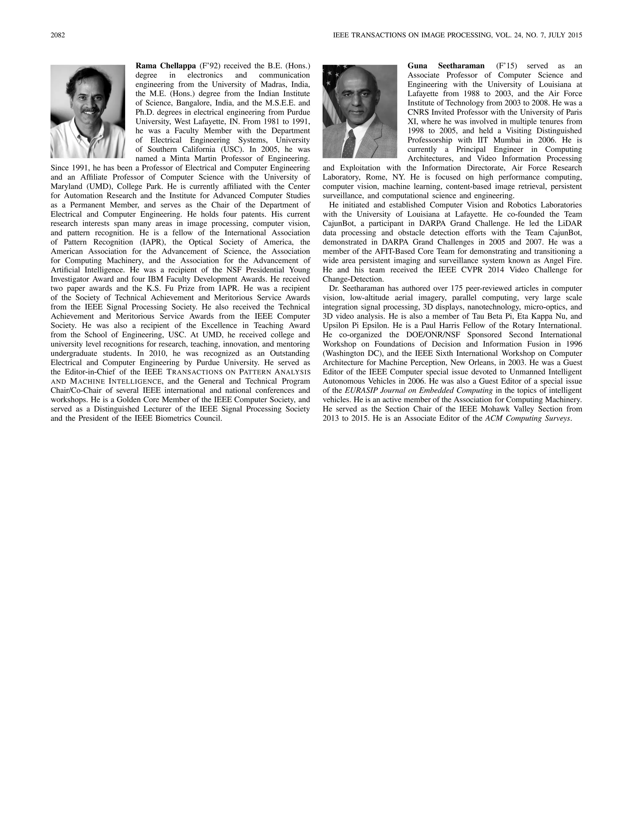 2082 IEEE TRANSACTIONS ON IMAGE PROCESSING, VOL. 24, NO. 7, JULY 2015
Rama Chellappa (F’92) received the B.E. (Hons.)
degree in electronics and communication
engineering from the University of Madras, India,
the M.E. (Hons.) degree from the Indian Institute
of Science, Bangalore, India, and the M.S.E.E. and
Ph.D. degrees in electrical engineering from Purdue
University, West Lafayette, IN. From 1981 to 1991,
he was a Faculty Member with the Department
of Electrical Engineering Systems, University
of Southern California (USC). In 2005, he was
named a Minta Martin Professor of Engineering.
Since 1991, he has been a Professor of Electrical and Computer Engineering
and an Afﬁliate Professor of Computer Science with the University of
Maryland (UMD), College Park. He is currently afﬁliated with the Center
for Automation Research and the Institute for Advanced Computer Studies
as a Permanent Member, and serves as the Chair of the Department of
Electrical and Computer Engineering. He holds four patents. His current
research interests span many areas in image processing, computer vision,
and pattern recognition. He is a fellow of the International Association
of Pattern Recognition (IAPR), the Optical Society of America, the
American Association for the Advancement of Science, the Association
for Computing Machinery, and the Association for the Advancement of
Artiﬁcial Intelligence. He was a recipient of the NSF Presidential Young
Investigator Award and four IBM Faculty Development Awards. He received
two paper awards and the K.S. Fu Prize from IAPR. He was a recipient
of the Society of Technical Achievement and Meritorious Service Awards
from the IEEE Signal Processing Society. He also received the Technical
Achievement and Meritorious Service Awards from the IEEE Computer
Society. He was also a recipient of the Excellence in Teaching Award
from the School of Engineering, USC. At UMD, he received college and
university level recognitions for research, teaching, innovation, and mentoring
undergraduate students. In 2010, he was recognized as an Outstanding
Electrical and Computer Engineering by Purdue University. He served as
the Editor-in-Chief of the IEEE TRANSACTIONS ON PATTERN ANALYSIS
AND MACHINE INTELLIGENCE, and the General and Technical Program
Chair/Co-Chair of several IEEE international and national conferences and
workshops. He is a Golden Core Member of the IEEE Computer Society, and
served as a Distinguished Lecturer of the IEEE Signal Processing Society
and the President of the IEEE Biometrics Council.
Guna Seetharaman (F’15) served as an
Associate Professor of Computer Science and
Engineering with the University of Louisiana at
Lafayette from 1988 to 2003, and the Air Force
Institute of Technology from 2003 to 2008. He was a
CNRS Invited Professor with the University of Paris
XI, where he was involved in multiple tenures from
1998 to 2005, and held a Visiting Distinguished
Professorship with IIT Mumbai in 2006. He is
currently a Principal Engineer in Computing
Architectures, and Video Information Processing
and Exploitation with the Information Directorate, Air Force Research
Laboratory, Rome, NY. He is focused on high performance computing,
computer vision, machine learning, content-based image retrieval, persistent
surveillance, and computational science and engineering.
He initiated and established Computer Vision and Robotics Laboratories
with the University of Louisiana at Lafayette. He co-founded the Team
CajunBot, a participant in DARPA Grand Challenge. He led the LiDAR
data processing and obstacle detection efforts with the Team CajunBot,
demonstrated in DARPA Grand Challenges in 2005 and 2007. He was a
member of the AFIT-Based Core Team for demonstrating and transitioning a
wide area persistent imaging and surveillance system known as Angel Fire.
He and his team received the IEEE CVPR 2014 Video Challenge for
Change-Detection.
Dr. Seetharaman has authored over 175 peer-reviewed articles in computer
vision, low-altitude aerial imagery, parallel computing, very large scale
integration signal processing, 3D displays, nanotechnology, micro-optics, and
3D video analysis. He is also a member of Tau Beta Pi, Eta Kappa Nu, and
Upsilon Pi Epsilon. He is a Paul Harris Fellow of the Rotary International.
He co-organized the DOE/ONR/NSF Sponsored Second International
Workshop on Foundations of Decision and Information Fusion in 1996
(Washington DC), and the IEEE Sixth International Workshop on Computer
Architecture for Machine Perception, New Orleans, in 2003. He was a Guest
Editor of the IEEE Computer special issue devoted to Unmanned Intelligent
Autonomous Vehicles in 2006. He was also a Guest Editor of a special issue
of the EURASIP Journal on Embedded Computing in the topics of intelligent
vehicles. He is an active member of the Association for Computing Machinery.
He served as the Section Chair of the IEEE Mohawk Valley Section from
2013 to 2015. He is an Associate Editor of the ACM Computing Surveys.
 