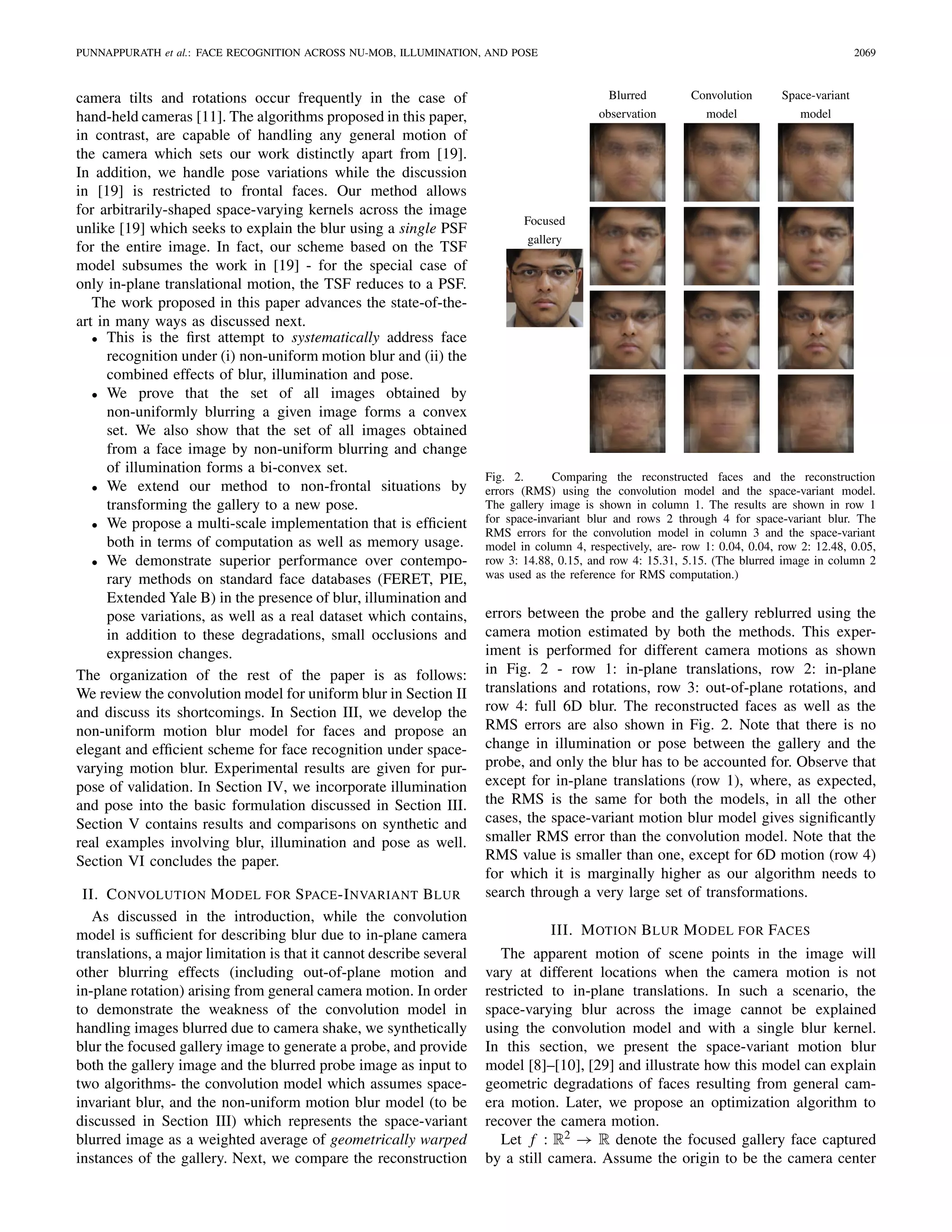 PUNNAPPURATH et al.: FACE RECOGNITION ACROSS NU-MOB, ILLUMINATION, AND POSE 2069
camera tilts and rotations occur frequently in the case of
hand-held cameras [11]. The algorithms proposed in this paper,
in contrast, are capable of handling any general motion of
the camera which sets our work distinctly apart from [19].
In addition, we handle pose variations while the discussion
in [19] is restricted to frontal faces. Our method allows
for arbitrarily-shaped space-varying kernels across the image
unlike [19] which seeks to explain the blur using a single PSF
for the entire image. In fact, our scheme based on the TSF
model subsumes the work in [19] - for the special case of
only in-plane translational motion, the TSF reduces to a PSF.
The work proposed in this paper advances the state-of-the-
art in many ways as discussed next.
• This is the ﬁrst attempt to systematically address face
recognition under (i) non-uniform motion blur and (ii) the
combined effects of blur, illumination and pose.
• We prove that the set of all images obtained by
non-uniformly blurring a given image forms a convex
set. We also show that the set of all images obtained
from a face image by non-uniform blurring and change
of illumination forms a bi-convex set.
• We extend our method to non-frontal situations by
transforming the gallery to a new pose.
• We propose a multi-scale implementation that is efﬁcient
both in terms of computation as well as memory usage.
• We demonstrate superior performance over contempo-
rary methods on standard face databases (FERET, PIE,
Extended Yale B) in the presence of blur, illumination and
pose variations, as well as a real dataset which contains,
in addition to these degradations, small occlusions and
expression changes.
The organization of the rest of the paper is as follows:
We review the convolution model for uniform blur in Section II
and discuss its shortcomings. In Section III, we develop the
non-uniform motion blur model for faces and propose an
elegant and efﬁcient scheme for face recognition under space-
varying motion blur. Experimental results are given for pur-
pose of validation. In Section IV, we incorporate illumination
and pose into the basic formulation discussed in Section III.
Section V contains results and comparisons on synthetic and
real examples involving blur, illumination and pose as well.
Section VI concludes the paper.
II. CONVOLUTION MODEL FOR SPACE-INVARIANT BLUR
As discussed in the introduction, while the convolution
model is sufﬁcient for describing blur due to in-plane camera
translations, a major limitation is that it cannot describe several
other blurring effects (including out-of-plane motion and
in-plane rotation) arising from general camera motion. In order
to demonstrate the weakness of the convolution model in
handling images blurred due to camera shake, we synthetically
blur the focused gallery image to generate a probe, and provide
both the gallery image and the blurred probe image as input to
two algorithms- the convolution model which assumes space-
invariant blur, and the non-uniform motion blur model (to be
discussed in Section III) which represents the space-variant
blurred image as a weighted average of geometrically warped
instances of the gallery. Next, we compare the reconstruction
Fig. 2. Comparing the reconstructed faces and the reconstruction
errors (RMS) using the convolution model and the space-variant model.
The gallery image is shown in column 1. The results are shown in row 1
for space-invariant blur and rows 2 through 4 for space-variant blur. The
RMS errors for the convolution model in column 3 and the space-variant
model in column 4, respectively, are- row 1: 0.04, 0.04, row 2: 12.48, 0.05,
row 3: 14.88, 0.15, and row 4: 15.31, 5.15. (The blurred image in column 2
was used as the reference for RMS computation.)
errors between the probe and the gallery reblurred using the
camera motion estimated by both the methods. This exper-
iment is performed for different camera motions as shown
in Fig. 2 - row 1: in-plane translations, row 2: in-plane
translations and rotations, row 3: out-of-plane rotations, and
row 4: full 6D blur. The reconstructed faces as well as the
RMS errors are also shown in Fig. 2. Note that there is no
change in illumination or pose between the gallery and the
probe, and only the blur has to be accounted for. Observe that
except for in-plane translations (row 1), where, as expected,
the RMS is the same for both the models, in all the other
cases, the space-variant motion blur model gives signiﬁcantly
smaller RMS error than the convolution model. Note that the
RMS value is smaller than one, except for 6D motion (row 4)
for which it is marginally higher as our algorithm needs to
search through a very large set of transformations.
III. MOTION BLUR MODEL FOR FACES
The apparent motion of scene points in the image will
vary at different locations when the camera motion is not
restricted to in-plane translations. In such a scenario, the
space-varying blur across the image cannot be explained
using the convolution model and with a single blur kernel.
In this section, we present the space-variant motion blur
model [8]–[10], [29] and illustrate how this model can explain
geometric degradations of faces resulting from general cam-
era motion. Later, we propose an optimization algorithm to
recover the camera motion.
Let f : R2 → R denote the focused gallery face captured
by a still camera. Assume the origin to be the camera center
 