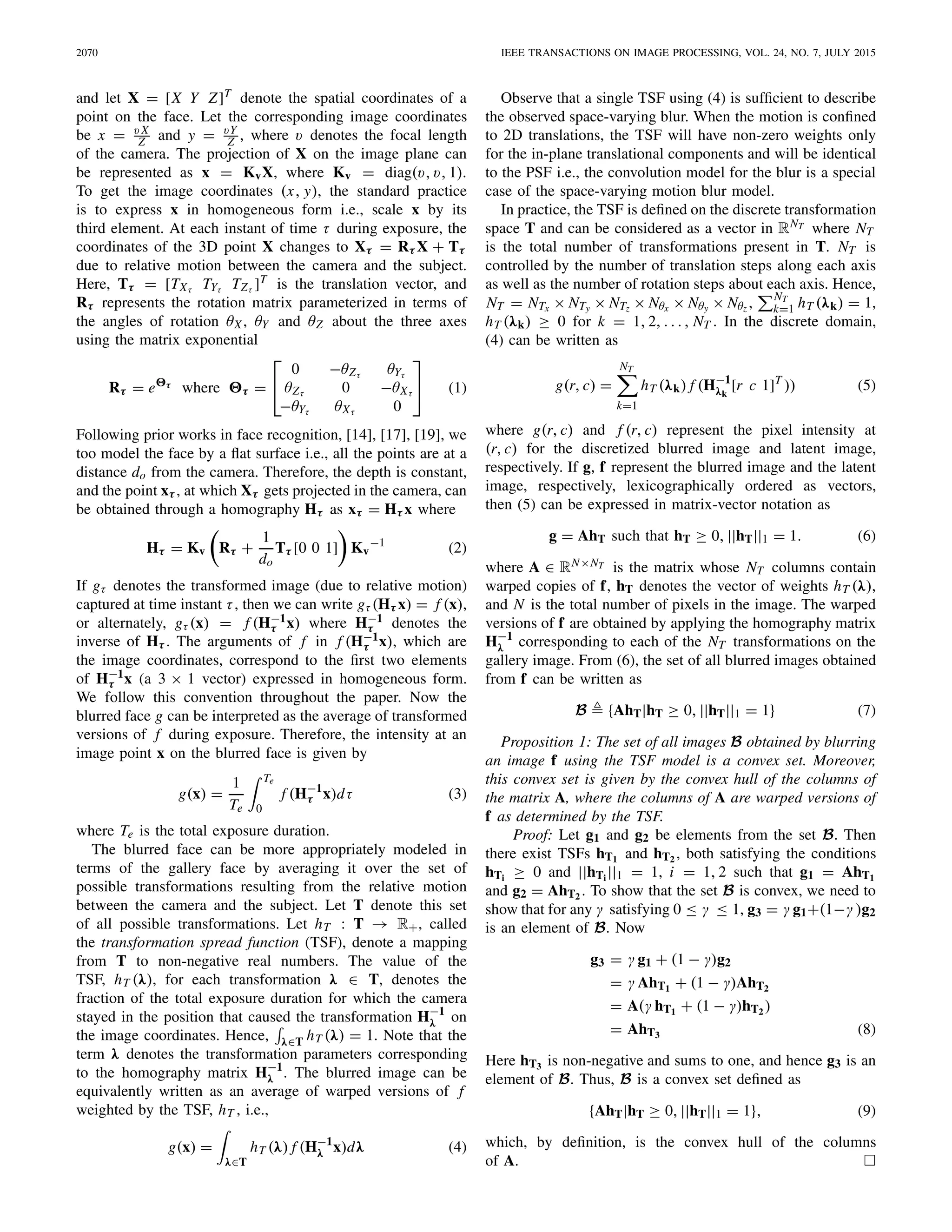 2070 IEEE TRANSACTIONS ON IMAGE PROCESSING, VOL. 24, NO. 7, JULY 2015
and let X = [X Y Z]T denote the spatial coordinates of a
point on the face. Let the corresponding image coordinates
be x = v X
Z and y = vY
Z , where v denotes the focal length
of the camera. The projection of X on the image plane can
be represented as x = KvX, where Kv = diag(v, v, 1).
To get the image coordinates (x, y), the standard practice
is to express x in homogeneous form i.e., scale x by its
third element. At each instant of time τ during exposure, the
coordinates of the 3D point X changes to Xτ = Rτ X + Tτ
due to relative motion between the camera and the subject.
Here, Tτ = [TXτ TYτ TZτ ]T is the translation vector, and
Rτ represents the rotation matrix parameterized in terms of
the angles of rotation θX, θY and θZ about the three axes
using the matrix exponential
Rτ = e τ
where τ =
⎡
⎣
0 −θZτ θYτ
θZτ 0 −θXτ
−θYτ θXτ 0
⎤
⎦ (1)
Following prior works in face recognition, [14], [17], [19], we
too model the face by a ﬂat surface i.e., all the points are at a
distance do from the camera. Therefore, the depth is constant,
and the point xτ , at which Xτ gets projected in the camera, can
be obtained through a homography Hτ as xτ = Hτ x where
Hτ = Kv Rτ +
1
do
Tτ [0 0 1] Kv
−1
(2)
If gτ denotes the transformed image (due to relative motion)
captured at time instant τ, then we can write gτ (Hτ x) = f (x),
or alternately, gτ (x) = f (H−1
τ x) where H−1
τ denotes the
inverse of Hτ . The arguments of f in f (H−1
τ x), which are
the image coordinates, correspond to the ﬁrst two elements
of H−1
τ x (a 3 × 1 vector) expressed in homogeneous form.
We follow this convention throughout the paper. Now the
blurred face g can be interpreted as the average of transformed
versions of f during exposure. Therefore, the intensity at an
image point x on the blurred face is given by
g(x) =
1
Te
Te
0
f (H−1
τ x)dτ (3)
where Te is the total exposure duration.
The blurred face can be more appropriately modeled in
terms of the gallery face by averaging it over the set of
possible transformations resulting from the relative motion
between the camera and the subject. Let T denote this set
of all possible transformations. Let hT : T → R+, called
the transformation spread function (TSF), denote a mapping
from T to non-negative real numbers. The value of the
TSF, hT (λ), for each transformation λ ∈ T, denotes the
fraction of the total exposure duration for which the camera
stayed in the position that caused the transformation H−1
λ on
the image coordinates. Hence, λ∈T hT (λ) = 1. Note that the
term λ denotes the transformation parameters corresponding
to the homography matrix H−1
λ . The blurred image can be
equivalently written as an average of warped versions of f
weighted by the TSF, hT , i.e.,
g(x) =
λ∈T
hT (λ) f (H−1
λ x)dλ (4)
Observe that a single TSF using (4) is sufﬁcient to describe
the observed space-varying blur. When the motion is conﬁned
to 2D translations, the TSF will have non-zero weights only
for the in-plane translational components and will be identical
to the PSF i.e., the convolution model for the blur is a special
case of the space-varying motion blur model.
In practice, the TSF is deﬁned on the discrete transformation
space T and can be considered as a vector in RNT where NT
is the total number of transformations present in T. NT is
controlled by the number of translation steps along each axis
as well as the number of rotation steps about each axis. Hence,
NT = NTx × NTy × NTz × Nθx × Nθy × Nθz , NT
k=1 hT (λk) = 1,
hT (λk) ≥ 0 for k = 1, 2, . . . , NT . In the discrete domain,
(4) can be written as
g(r, c) =
NT
k=1
hT (λk) f (H−1
λk
[r c 1]T
)) (5)
where g(r, c) and f (r, c) represent the pixel intensity at
(r, c) for the discretized blurred image and latent image,
respectively. If g, f represent the blurred image and the latent
image, respectively, lexicographically ordered as vectors,
then (5) can be expressed in matrix-vector notation as
g = AhT such that hT ≥ 0, ||hT||1 = 1. (6)
where A ∈ RN×NT is the matrix whose NT columns contain
warped copies of f, hT denotes the vector of weights hT (λ),
and N is the total number of pixels in the image. The warped
versions of f are obtained by applying the homography matrix
H−1
λ corresponding to each of the NT transformations on the
gallery image. From (6), the set of all blurred images obtained
from f can be written as
B {AhT|hT ≥ 0, ||hT||1 = 1} (7)
Proposition 1: The set of all images B obtained by blurring
an image f using the TSF model is a convex set. Moreover,
this convex set is given by the convex hull of the columns of
the matrix A, where the columns of A are warped versions of
f as determined by the TSF.
Proof: Let g1 and g2 be elements from the set B. Then
there exist TSFs hT1 and hT2 , both satisfying the conditions
hTi ≥ 0 and ||hTi ||1 = 1, i = 1, 2 such that g1 = AhT1
and g2 = AhT2 . To show that the set B is convex, we need to
show that for any γ satisfying 0 ≤ γ ≤ 1, g3 = γ g1+(1−γ )g2
is an element of B. Now
g3 = γ g1 + (1 − γ)g2
= γ AhT1 + (1 − γ)AhT2
= A(γ hT1 + (1 − γ)hT2 )
= AhT3 (8)
Here hT3 is non-negative and sums to one, and hence g3 is an
element of B. Thus, B is a convex set deﬁned as
{AhT|hT ≥ 0, ||hT||1 = 1}, (9)
which, by deﬁnition, is the convex hull of the columns
of A.
 