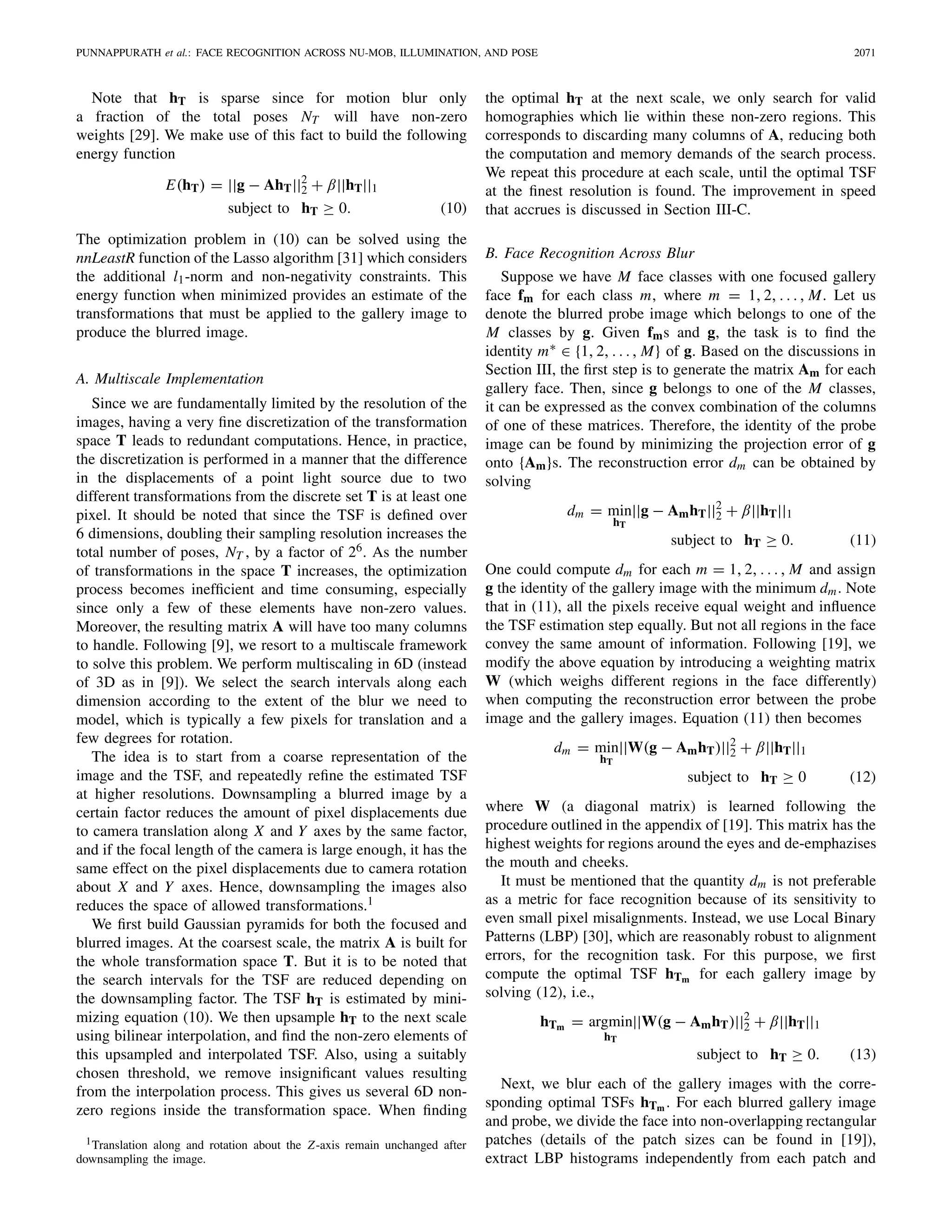 PUNNAPPURATH et al.: FACE RECOGNITION ACROSS NU-MOB, ILLUMINATION, AND POSE 2071
Note that hT is sparse since for motion blur only
a fraction of the total poses NT will have non-zero
weights [29]. We make use of this fact to build the following
energy function
E(hT) = ||g − AhT||2
2 + β||hT||1
subject to hT ≥ 0. (10)
The optimization problem in (10) can be solved using the
nnLeastR function of the Lasso algorithm [31] which considers
the additional l1-norm and non-negativity constraints. This
energy function when minimized provides an estimate of the
transformations that must be applied to the gallery image to
produce the blurred image.
A. Multiscale Implementation
Since we are fundamentally limited by the resolution of the
images, having a very ﬁne discretization of the transformation
space T leads to redundant computations. Hence, in practice,
the discretization is performed in a manner that the difference
in the displacements of a point light source due to two
different transformations from the discrete set T is at least one
pixel. It should be noted that since the TSF is deﬁned over
6 dimensions, doubling their sampling resolution increases the
total number of poses, NT , by a factor of 26. As the number
of transformations in the space T increases, the optimization
process becomes inefﬁcient and time consuming, especially
since only a few of these elements have non-zero values.
Moreover, the resulting matrix A will have too many columns
to handle. Following [9], we resort to a multiscale framework
to solve this problem. We perform multiscaling in 6D (instead
of 3D as in [9]). We select the search intervals along each
dimension according to the extent of the blur we need to
model, which is typically a few pixels for translation and a
few degrees for rotation.
The idea is to start from a coarse representation of the
image and the TSF, and repeatedly reﬁne the estimated TSF
at higher resolutions. Downsampling a blurred image by a
certain factor reduces the amount of pixel displacements due
to camera translation along X and Y axes by the same factor,
and if the focal length of the camera is large enough, it has the
same effect on the pixel displacements due to camera rotation
about X and Y axes. Hence, downsampling the images also
reduces the space of allowed transformations.1
We ﬁrst build Gaussian pyramids for both the focused and
blurred images. At the coarsest scale, the matrix A is built for
the whole transformation space T. But it is to be noted that
the search intervals for the TSF are reduced depending on
the downsampling factor. The TSF hT is estimated by mini-
mizing equation (10). We then upsample hT to the next scale
using bilinear interpolation, and ﬁnd the non-zero elements of
this upsampled and interpolated TSF. Also, using a suitably
chosen threshold, we remove insigniﬁcant values resulting
from the interpolation process. This gives us several 6D non-
zero regions inside the transformation space. When ﬁnding
1Translation along and rotation about the Z-axis remain unchanged after
downsampling the image.
the optimal hT at the next scale, we only search for valid
homographies which lie within these non-zero regions. This
corresponds to discarding many columns of A, reducing both
the computation and memory demands of the search process.
We repeat this procedure at each scale, until the optimal TSF
at the ﬁnest resolution is found. The improvement in speed
that accrues is discussed in Section III-C.
B. Face Recognition Across Blur
Suppose we have M face classes with one focused gallery
face fm for each class m, where m = 1, 2, . . . , M. Let us
denote the blurred probe image which belongs to one of the
M classes by g. Given fms and g, the task is to ﬁnd the
identity m∗ ∈ {1, 2, . . ., M} of g. Based on the discussions in
Section III, the ﬁrst step is to generate the matrix Am for each
gallery face. Then, since g belongs to one of the M classes,
it can be expressed as the convex combination of the columns
of one of these matrices. Therefore, the identity of the probe
image can be found by minimizing the projection error of g
onto {Am}s. The reconstruction error dm can be obtained by
solving
dm = min
hT
||g − AmhT||2
2 + β||hT||1
subject to hT ≥ 0. (11)
One could compute dm for each m = 1, 2, . . . , M and assign
g the identity of the gallery image with the minimum dm. Note
that in (11), all the pixels receive equal weight and inﬂuence
the TSF estimation step equally. But not all regions in the face
convey the same amount of information. Following [19], we
modify the above equation by introducing a weighting matrix
W (which weighs different regions in the face differently)
when computing the reconstruction error between the probe
image and the gallery images. Equation (11) then becomes
dm = min
hT
||W(g − AmhT)||2
2 + β||hT||1
subject to hT ≥ 0 (12)
where W (a diagonal matrix) is learned following the
procedure outlined in the appendix of [19]. This matrix has the
highest weights for regions around the eyes and de-emphazises
the mouth and cheeks.
It must be mentioned that the quantity dm is not preferable
as a metric for face recognition because of its sensitivity to
even small pixel misalignments. Instead, we use Local Binary
Patterns (LBP) [30], which are reasonably robust to alignment
errors, for the recognition task. For this purpose, we ﬁrst
compute the optimal TSF hTm for each gallery image by
solving (12), i.e.,
hTm = argmin
hT
||W(g − AmhT)||2
2 + β||hT||1
subject to hT ≥ 0. (13)
Next, we blur each of the gallery images with the corre-
sponding optimal TSFs hTm . For each blurred gallery image
and probe, we divide the face into non-overlapping rectangular
patches (details of the patch sizes can be found in [19]),
extract LBP histograms independently from each patch and
 