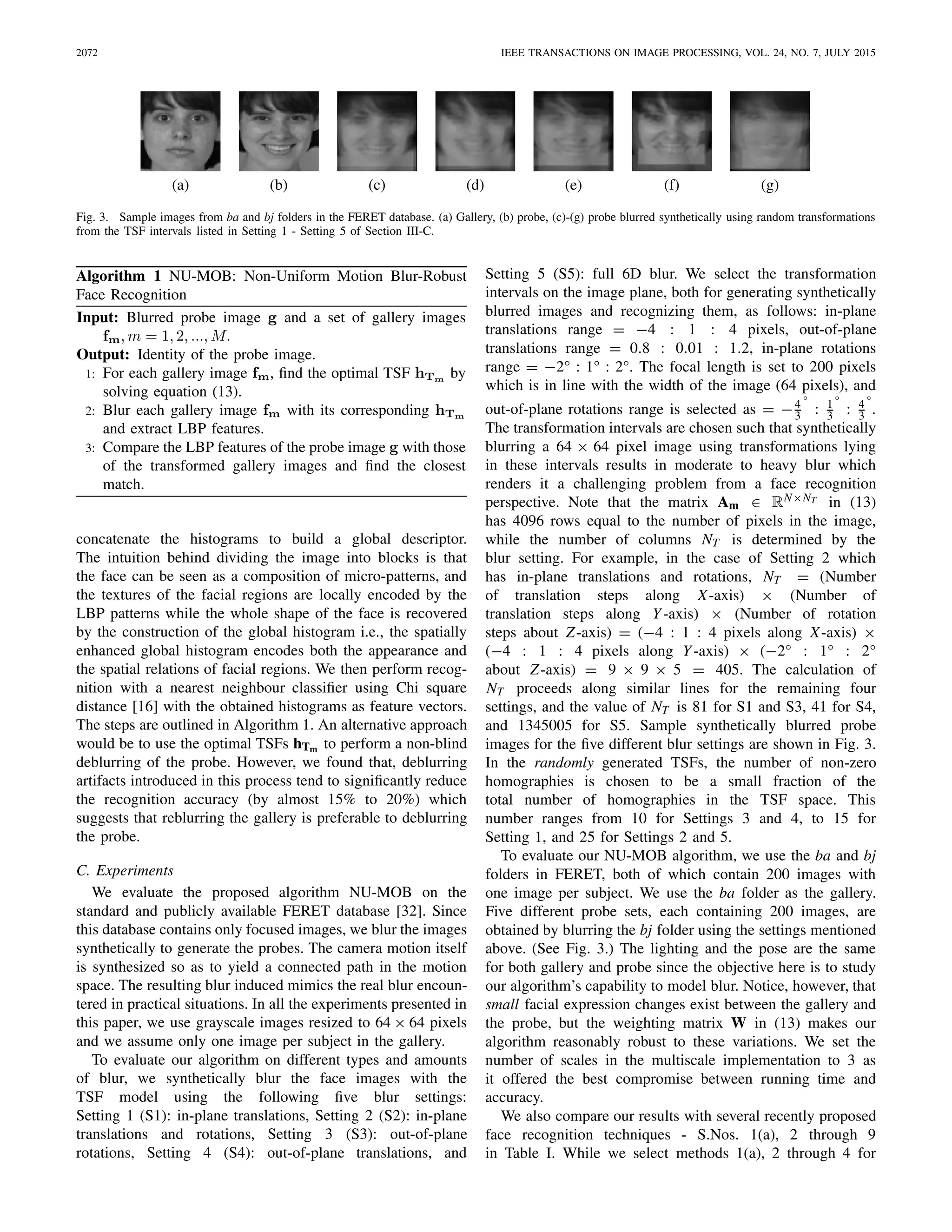 2072 IEEE TRANSACTIONS ON IMAGE PROCESSING, VOL. 24, NO. 7, JULY 2015
Fig. 3. Sample images from ba and bj folders in the FERET database. (a) Gallery, (b) probe, (c)-(g) probe blurred synthetically using random transformations
from the TSF intervals listed in Setting 1 - Setting 5 of Section III-C.
Algorithm 1 NU-MOB: Non-Uniform Motion Blur-Robust
Face Recognition
concatenate the histograms to build a global descriptor.
The intuition behind dividing the image into blocks is that
the face can be seen as a composition of micro-patterns, and
the textures of the facial regions are locally encoded by the
LBP patterns while the whole shape of the face is recovered
by the construction of the global histogram i.e., the spatially
enhanced global histogram encodes both the appearance and
the spatial relations of facial regions. We then perform recog-
nition with a nearest neighbour classiﬁer using Chi square
distance [16] with the obtained histograms as feature vectors.
The steps are outlined in Algorithm 1. An alternative approach
would be to use the optimal TSFs hTm to perform a non-blind
deblurring of the probe. However, we found that, deblurring
artifacts introduced in this process tend to signiﬁcantly reduce
the recognition accuracy (by almost 15% to 20%) which
suggests that reblurring the gallery is preferable to deblurring
the probe.
C. Experiments
We evaluate the proposed algorithm NU-MOB on the
standard and publicly available FERET database [32]. Since
this database contains only focused images, we blur the images
synthetically to generate the probes. The camera motion itself
is synthesized so as to yield a connected path in the motion
space. The resulting blur induced mimics the real blur encoun-
tered in practical situations. In all the experiments presented in
this paper, we use grayscale images resized to 64 × 64 pixels
and we assume only one image per subject in the gallery.
To evaluate our algorithm on different types and amounts
of blur, we synthetically blur the face images with the
TSF model using the following ﬁve blur settings:
Setting 1 (S1): in-plane translations, Setting 2 (S2): in-plane
translations and rotations, Setting 3 (S3): out-of-plane
rotations, Setting 4 (S4): out-of-plane translations, and
Setting 5 (S5): full 6D blur. We select the transformation
intervals on the image plane, both for generating synthetically
blurred images and recognizing them, as follows: in-plane
translations range = −4 : 1 : 4 pixels, out-of-plane
translations range = 0.8 : 0.01 : 1.2, in-plane rotations
range = −2° : 1° : 2°. The focal length is set to 200 pixels
which is in line with the width of the image (64 pixels), and
out-of-plane rotations range is selected as = −4
3
°
: 1
3
°
: 4
3
°
.
The transformation intervals are chosen such that synthetically
blurring a 64 × 64 pixel image using transformations lying
in these intervals results in moderate to heavy blur which
renders it a challenging problem from a face recognition
perspective. Note that the matrix Am ∈ RN×NT in (13)
has 4096 rows equal to the number of pixels in the image,
while the number of columns NT is determined by the
blur setting. For example, in the case of Setting 2 which
has in-plane translations and rotations, NT = (Number
of translation steps along X-axis) × (Number of
translation steps along Y-axis) × (Number of rotation
steps about Z-axis) = (−4 : 1 : 4 pixels along X-axis) ×
(−4 : 1 : 4 pixels along Y-axis) × (−2° : 1° : 2°
about Z-axis) = 9 × 9 × 5 = 405. The calculation of
NT proceeds along similar lines for the remaining four
settings, and the value of NT is 81 for S1 and S3, 41 for S4,
and 1345005 for S5. Sample synthetically blurred probe
images for the ﬁve different blur settings are shown in Fig. 3.
In the randomly generated TSFs, the number of non-zero
homographies is chosen to be a small fraction of the
total number of homographies in the TSF space. This
number ranges from 10 for Settings 3 and 4, to 15 for
Setting 1, and 25 for Settings 2 and 5.
To evaluate our NU-MOB algorithm, we use the ba and bj
folders in FERET, both of which contain 200 images with
one image per subject. We use the ba folder as the gallery.
Five different probe sets, each containing 200 images, are
obtained by blurring the bj folder using the settings mentioned
above. (See Fig. 3.) The lighting and the pose are the same
for both gallery and probe since the objective here is to study
our algorithm’s capability to model blur. Notice, however, that
small facial expression changes exist between the gallery and
the probe, but the weighting matrix W in (13) makes our
algorithm reasonably robust to these variations. We set the
number of scales in the multiscale implementation to 3 as
it offered the best compromise between running time and
accuracy.
We also compare our results with several recently proposed
face recognition techniques - S.Nos. 1(a), 2 through 9
in Table I. While we select methods 1(a), 2 through 4 for
 