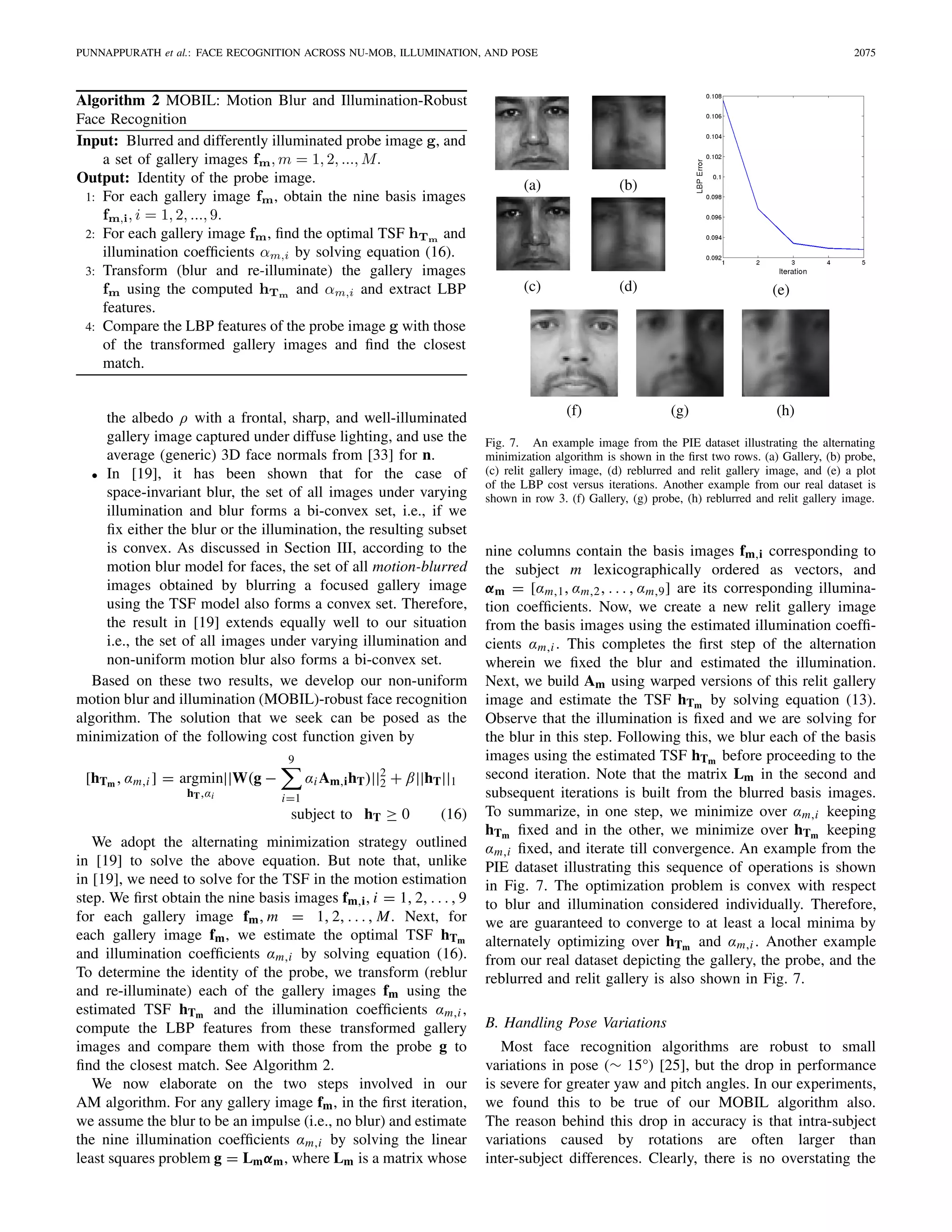 PUNNAPPURATH et al.: FACE RECOGNITION ACROSS NU-MOB, ILLUMINATION, AND POSE 2075
Algorithm 2 MOBIL: Motion Blur and Illumination-Robust
Face Recognition
the albedo ρ with a frontal, sharp, and well-illuminated
gallery image captured under diffuse lighting, and use the
average (generic) 3D face normals from [33] for n.
• In [19], it has been shown that for the case of
space-invariant blur, the set of all images under varying
illumination and blur forms a bi-convex set, i.e., if we
ﬁx either the blur or the illumination, the resulting subset
is convex. As discussed in Section III, according to the
motion blur model for faces, the set of all motion-blurred
images obtained by blurring a focused gallery image
using the TSF model also forms a convex set. Therefore,
the result in [19] extends equally well to our situation
i.e., the set of all images under varying illumination and
non-uniform motion blur also forms a bi-convex set.
Based on these two results, we develop our non-uniform
motion blur and illumination (MOBIL)-robust face recognition
algorithm. The solution that we seek can be posed as the
minimization of the following cost function given by
[hTm , αm,i ] = argmin
hT,αi
||W(g −
9
i=1
αiAm,ihT)||2
2 + β||hT||1
subject to hT ≥ 0 (16)
We adopt the alternating minimization strategy outlined
in [19] to solve the above equation. But note that, unlike
in [19], we need to solve for the TSF in the motion estimation
step. We ﬁrst obtain the nine basis images fm,i, i = 1, 2, . . . , 9
for each gallery image fm, m = 1, 2, . . . , M. Next, for
each gallery image fm, we estimate the optimal TSF hTm
and illumination coefﬁcients αm,i by solving equation (16).
To determine the identity of the probe, we transform (reblur
and re-illuminate) each of the gallery images fm using the
estimated TSF hTm and the illumination coefﬁcients αm,i ,
compute the LBP features from these transformed gallery
images and compare them with those from the probe g to
ﬁnd the closest match. See Algorithm 2.
We now elaborate on the two steps involved in our
AM algorithm. For any gallery image fm, in the ﬁrst iteration,
we assume the blur to be an impulse (i.e., no blur) and estimate
the nine illumination coefﬁcients αm,i by solving the linear
least squares problem g = Lmαm, where Lm is a matrix whose
Fig. 7. An example image from the PIE dataset illustrating the alternating
minimization algorithm is shown in the ﬁrst two rows. (a) Gallery, (b) probe,
(c) relit gallery image, (d) reblurred and relit gallery image, and (e) a plot
of the LBP cost versus iterations. Another example from our real dataset is
shown in row 3. (f) Gallery, (g) probe, (h) reblurred and relit gallery image.
nine columns contain the basis images fm,i corresponding to
the subject m lexicographically ordered as vectors, and
αm = [αm,1, αm,2, . . . , αm,9] are its corresponding illumina-
tion coefﬁcients. Now, we create a new relit gallery image
from the basis images using the estimated illumination coefﬁ-
cients αm,i . This completes the ﬁrst step of the alternation
wherein we ﬁxed the blur and estimated the illumination.
Next, we build Am using warped versions of this relit gallery
image and estimate the TSF hTm by solving equation (13).
Observe that the illumination is ﬁxed and we are solving for
the blur in this step. Following this, we blur each of the basis
images using the estimated TSF hTm before proceeding to the
second iteration. Note that the matrix Lm in the second and
subsequent iterations is built from the blurred basis images.
To summarize, in one step, we minimize over αm,i keeping
hTm ﬁxed and in the other, we minimize over hTm keeping
αm,i ﬁxed, and iterate till convergence. An example from the
PIE dataset illustrating this sequence of operations is shown
in Fig. 7. The optimization problem is convex with respect
to blur and illumination considered individually. Therefore,
we are guaranteed to converge to at least a local minima by
alternately optimizing over hTm and αm,i . Another example
from our real dataset depicting the gallery, the probe, and the
reblurred and relit gallery is also shown in Fig. 7.
B. Handling Pose Variations
Most face recognition algorithms are robust to small
variations in pose (∼ 15°) [25], but the drop in performance
is severe for greater yaw and pitch angles. In our experiments,
we found this to be true of our MOBIL algorithm also.
The reason behind this drop in accuracy is that intra-subject
variations caused by rotations are often larger than
inter-subject differences. Clearly, there is no overstating the
 