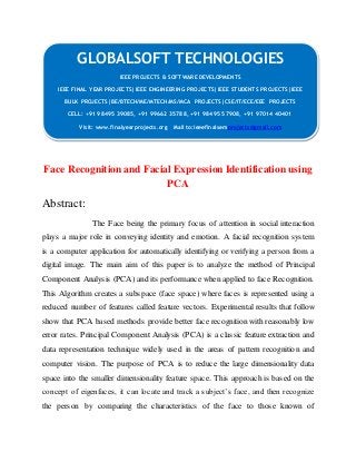 GLOBALSOFT TECHNOLOGIES 
IEEE PROJECTS & SOFTWARE DEVELOPMENTS 
IEEE FINAL YEAR PROJECTS|IEEE ENGINEERING PROJECTS|IEEE STUDENTS PROJECTS|IEEE 
BULK PROJECTS|BE/BTECH/ME/MTECH/MS/MCA PROJECTS|CSE/IT/ECE/EEE PROJECTS 
CELL: +91 98495 39085, +91 99662 35788, +91 98495 57908, +91 97014 40401 
Visit: www.finalyearprojects.org Mail to:ieeefinalsemprojects@gmail.com 
Face Recognition and Facial Expression Identification using 
PCA 
Abstract: 
The Face being the primary focus of attention in social interaction 
plays a major role in conveying identity and emotion. A facial recognition system 
is a computer application for automatically identifying or verifying a person from a 
digital image. The main aim of this paper is to analyze the method of Principal 
Component Analysis (PCA) and its performance when applied to face Recognition. 
This Algorithm creates a subspace (face space) where faces is represented using a 
reduced number of features called feature vectors. Experimental results that follow 
show that PCA based methods provide better face recognition with reasonably low 
error rates. Principal Component Analysis (PCA) is a classic feature extraction and 
data representation technique widely used in the areas of pattern recognition and 
computer vision. The purpose of PCA is to reduce the large dimensionality data 
space into the smaller dimensionality feature space. This approach is based on the 
concept of eigenfaces, it can locate and track a subject’s face, and then recognize 
the person by comparing the characteristics of the face to those known of 
 