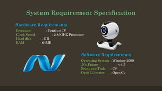 System Requirement Specification
Hardware Requirements
Processor : Pentium IV
Clock Speed : 2.86GHZ Processor
Hard disk : 1GB
RAM : 64MB
Software Requirements
Operating System : Window 2000
.NetFrame : v4.5
Front-end Tools : C#
Open Libraries : OpenCv
 