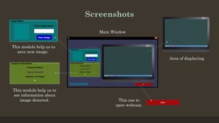 Screenshots
This module help us to
save new image.
This module help us to
see information about
image detected. This use to
open webcam.
Area of displaying.
Main Window
 