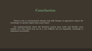 Conclusion
Factors such as environmental changes and mild changes in appearance impact the
technology to a greater degree than many expect.
For implementations where the biometric system must verify and identify users
reliably over time, facial scan can be a very difficult, but not impossible, technology to
implement successfully.
 