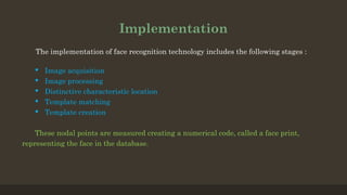 Implementation
The implementation of face recognition technology includes the following stages :
 Image acquisition
 Image processing
 Distinctive characteristic location
 Template matching
 Template creation
These nodal points are measured creating a numerical code, called a face print,
representing the face in the database.
 