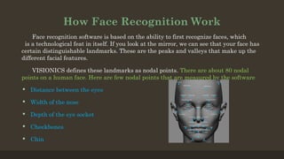 How Face Recognition Work
Face recognition software is based on the ability to first recognize faces, which
is a technological feat in itself. If you look at the mirror, we can see that your face has
certain distinguishable landmarks. These are the peaks and valleys that make up the
different facial features.
VISIONICS defines these landmarks as nodal points. There are about 80 nodal
points on a human face. Here are few nodal points that are measured by the software
 Distance between the eyes
 Width of the nose
 Depth of the eye socket
 Cheekbones
 Chin
 