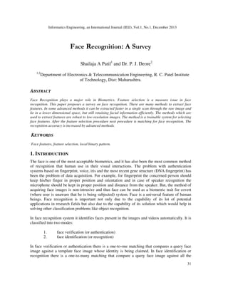 Informatics Engineering, an International Journal (IEIJ) ,Vol.1, No.1, December 2013

Face Recognition: A Survey
Shailaja A Patil1 and Dr. P. J. Deore2
1,2

Department of Electronics & Telecommunication Engineering, R. C. Patel Institute
of Technology, Dist: Maharashtra.

ABSTRACT
Face Recognition plays a major role in Biometrics. Feature selection is a measure issue in face
recognition. This paper proposes a survey on face recognition. There are many methods to extract face
features. In some advanced methods it can be extracted faster in a single scan through the raw image and
lie in a lower dimensional space, but still retaining facial information efficiently. The methods which are
used to extract features are robust to low-resolution images. The method is a trainable system for selecting
face features. After the feature selection procedure next procedure is matching for face recognition. The
recognition accuracy is increased by advanced methods.

KEYWORDS
Face features, feature selection, local binary pattern.

1. INTRODUCTION
The face is one of the most acceptable biometrics, and it has also been the most common method
of recognition that human use in their visual interactions. The problem with authentication
systems based on fingerprint, voice, iris and the most recent gene structure (DNA fingerprint) has
been the problem of data acquisition. For example, for fingerprint the concerned person should
keep his/her finger in proper position and orientation and in case of speaker recognition the
microphone should be kept in proper position and distance from the speaker. But, the method of
acquiring face images is non-intrusive and thus face can be used as a biometric trait for covert
(where user is unaware that he is being subjected) system. Face is a universal feature of human
beings. Face recognition is important not only due to the capability of its lot of potential
applications in research fields but also due to the capability of its solution which would help in
solving other classification problems like object recognition.
In face recognition system it identifies faces present in the images and videos automatically. It is
classified into two modes:
1.
2.

face verification (or authentication)
face identification (or recognition)

In face verification or authentication there is a one-to-one matching that compares a query face
image against a template face image whose identity is being claimed. In face identification or
recognition there is a one-to-many matching that compare a query face image against all the
31

 