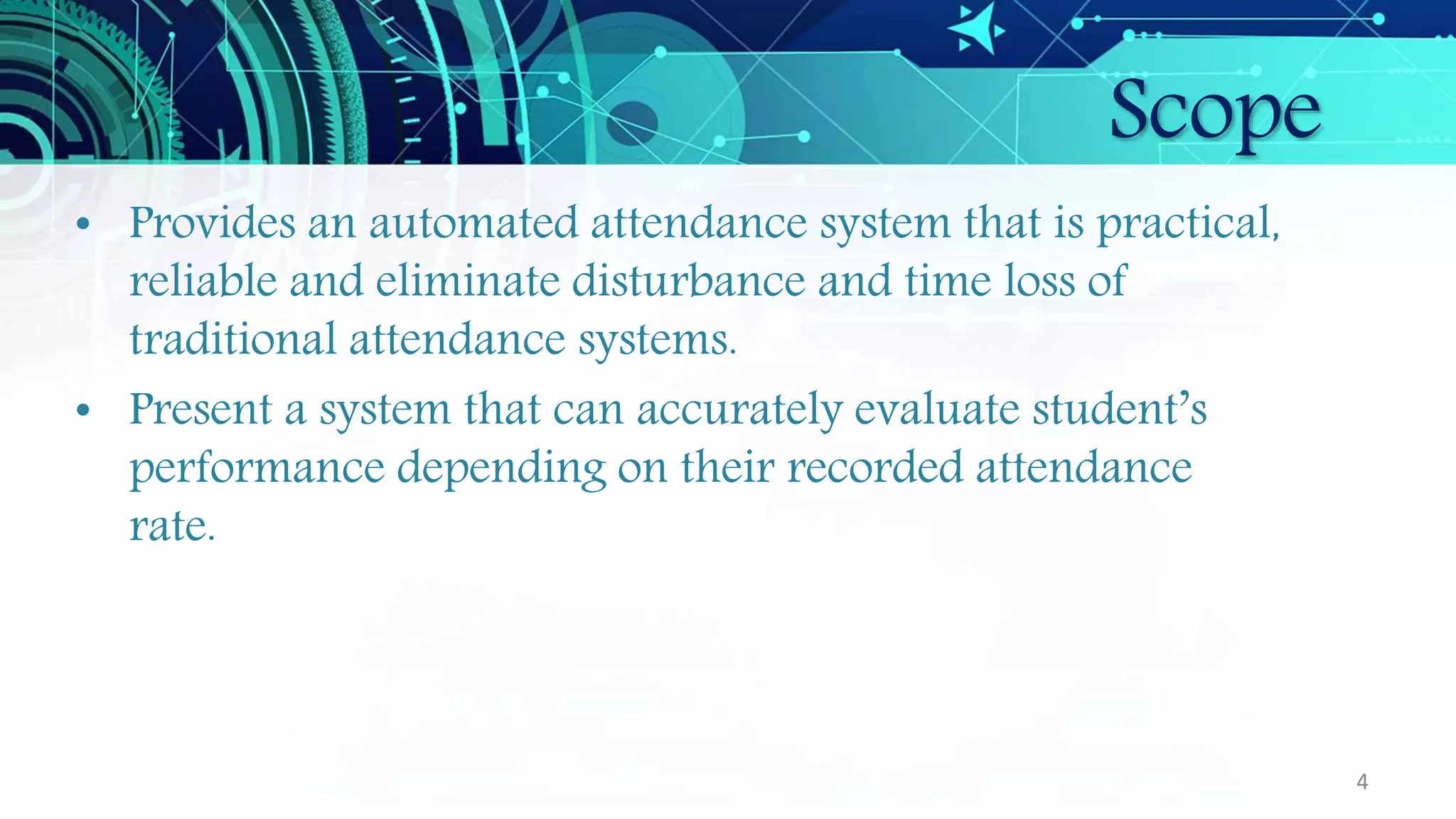 Scope
• Provides an automated attendance system that is practical,
reliable and eliminate disturbance and time loss of
traditional attendance systems.
• Present a system that can accurately evaluate student’s
performance depending on their recorded attendance
rate.
4
 