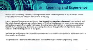 Learning and Experience
28
From scratch to working software, carrying out real-world software projects in our academic studies
helps us to understand what we have to face in industry.
It was a wonderful experience working on Face Recognition Attendance System with enthusiastic and
like-minded people wherein we explored a part of Artificial Intelligence, i.e. image processing, which
relates to our system from capturing images, detecting faces, storing them in a database, extracting
facial features, recognizing them and generating attendance through different algorithms, books,
websites and with the guidance of our guide.
We have learned most of the industrial strategies used for completion of project by keeping accounts of
time, quality, and budget.
This project was a door to a Stairs of Success towards the bright Software Engineering career.
 