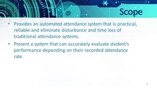 Scope
4
• Provides an automated attendance system that is practical,
reliable and eliminate disturbance and time loss of
traditional attendance systems.
• Present a system that can accurately evaluate student’s
performance depending on their recorded attendance
rate.
 