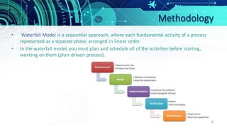 Methodology
• Waterfall Model is a sequential approach, where each fundamental activity of a process
represented as a separate phase, arranged in linear order.
• In the waterfall model, you must plan and schedule all of the activities before starting,
working on them (plan-driven process).
6
 