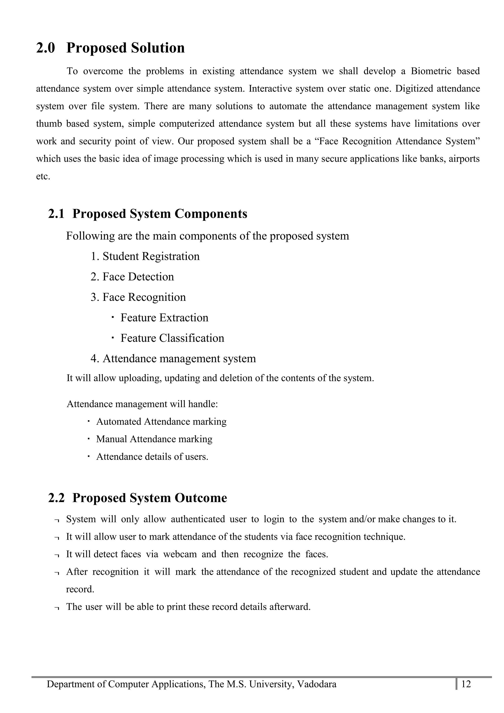Department of Computer Applications, The M.S. University, Vadodara 12
2.0 Proposed Solution
To overcome the problems in existing attendance system we shall develop a Biometric based
attendance system over simple attendance system. Interactive system over static one. Digitized attendance
system over file system. There are many solutions to automate the attendance management system like
thumb based system, simple computerized attendance system but all these systems have limitations over
work and security point of view. Our proposed system shall be a “Face Recognition Attendance System”
which uses the basic idea of image processing which is used in many secure applications like banks, airports
etc.
2.1 Proposed System Components
Following are the main components of the proposed system
1. Student Registration
2. Face Detection
3. Face Recognition
 Feature Extraction
 Feature Classification
4. Attendance management system
It will allow uploading, updating and deletion of the contents of the system.
Attendance management will handle:
 Automated Attendance marking
 Manual Attendance marking
 Attendance details of users.
2.2 Proposed System Outcome
¬ System will only allow authenticated user to login to the system and/or make changes to it.
¬ It will allow user to mark attendance of the students via face recognition technique.
¬ It will detect faces via webcam and then recognize the faces.
¬ After recognition it will mark the attendance of the recognized student and update the attendance
record.
¬ The user will be able to print these record details afterward.
 