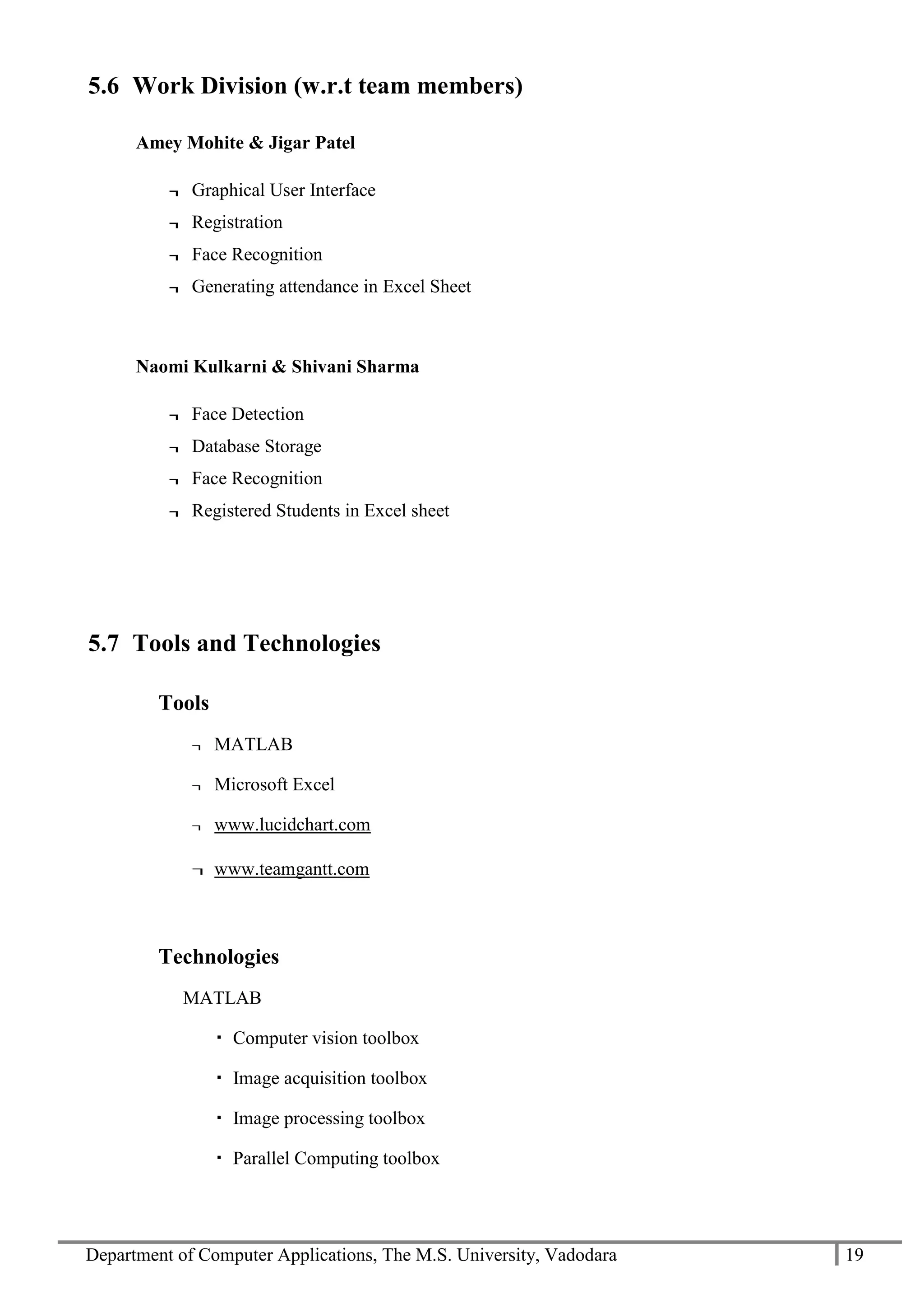 Department of Computer Applications, The M.S. University, Vadodara 19
5.6 Work Division (w.r.t team members)
Amey Mohite & Jigar Patel
¬ Graphical User Interface
¬ Registration
¬ Face Recognition
¬ Generating attendance in Excel Sheet
Naomi Kulkarni & Shivani Sharma
¬ Face Detection
¬ Database Storage
¬ Face Recognition
¬ Registered Students in Excel sheet
5.7 Tools and Technologies
Tools
¬ MATLAB
¬ Microsoft Excel
¬ www.lucidchart.com
¬ www.teamgantt.com
Technologies
MATLAB
 Computer vision toolbox
 Image acquisition toolbox
 Image processing toolbox
 Parallel Computing toolbox
 