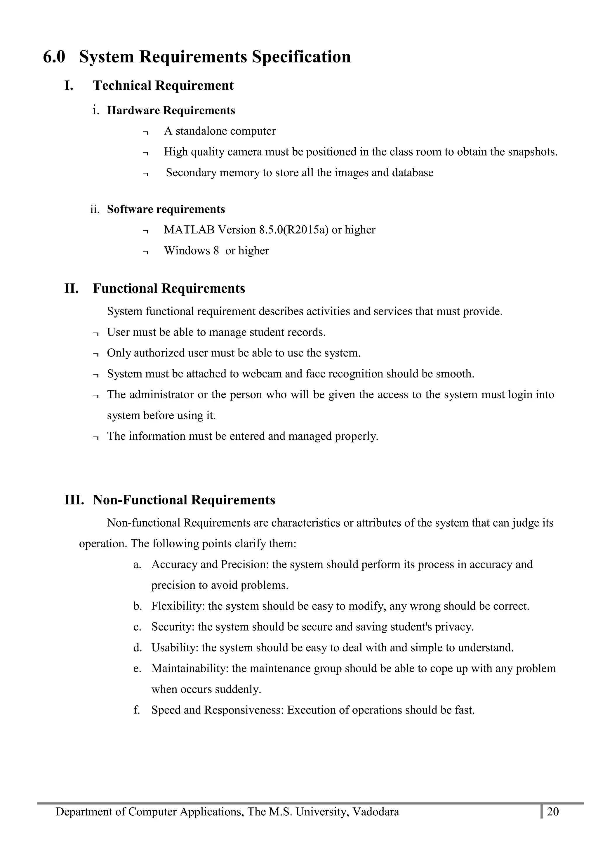 Department of Computer Applications, The M.S. University, Vadodara 20
6.0 System Requirements Specification
I. Technical Requirement
i. Hardware Requirements
¬ A standalone computer
¬ High quality camera must be positioned in the class room to obtain the snapshots.
¬ Secondary memory to store all the images and database
ii. Software requirements
¬ MATLAB Version 8.5.0(R2015a) or higher
¬ Windows 8 or higher
II. Functional Requirements
System functional requirement describes activities and services that must provide.
¬ User must be able to manage student records.
¬ Only authorized user must be able to use the system.
¬ System must be attached to webcam and face recognition should be smooth.
¬ The administrator or the person who will be given the access to the system must login into
system before using it.
¬ The information must be entered and managed properly.
III. Non-Functional Requirements
Non-functional Requirements are characteristics or attributes of the system that can judge its
operation. The following points clarify them:
a. Accuracy and Precision: the system should perform its process in accuracy and
precision to avoid problems.
b. Flexibility: the system should be easy to modify, any wrong should be correct.
c. Security: the system should be secure and saving student's privacy.
d. Usability: the system should be easy to deal with and simple to understand.
e. Maintainability: the maintenance group should be able to cope up with any problem
when occurs suddenly.
f. Speed and Responsiveness: Execution of operations should be fast.
 