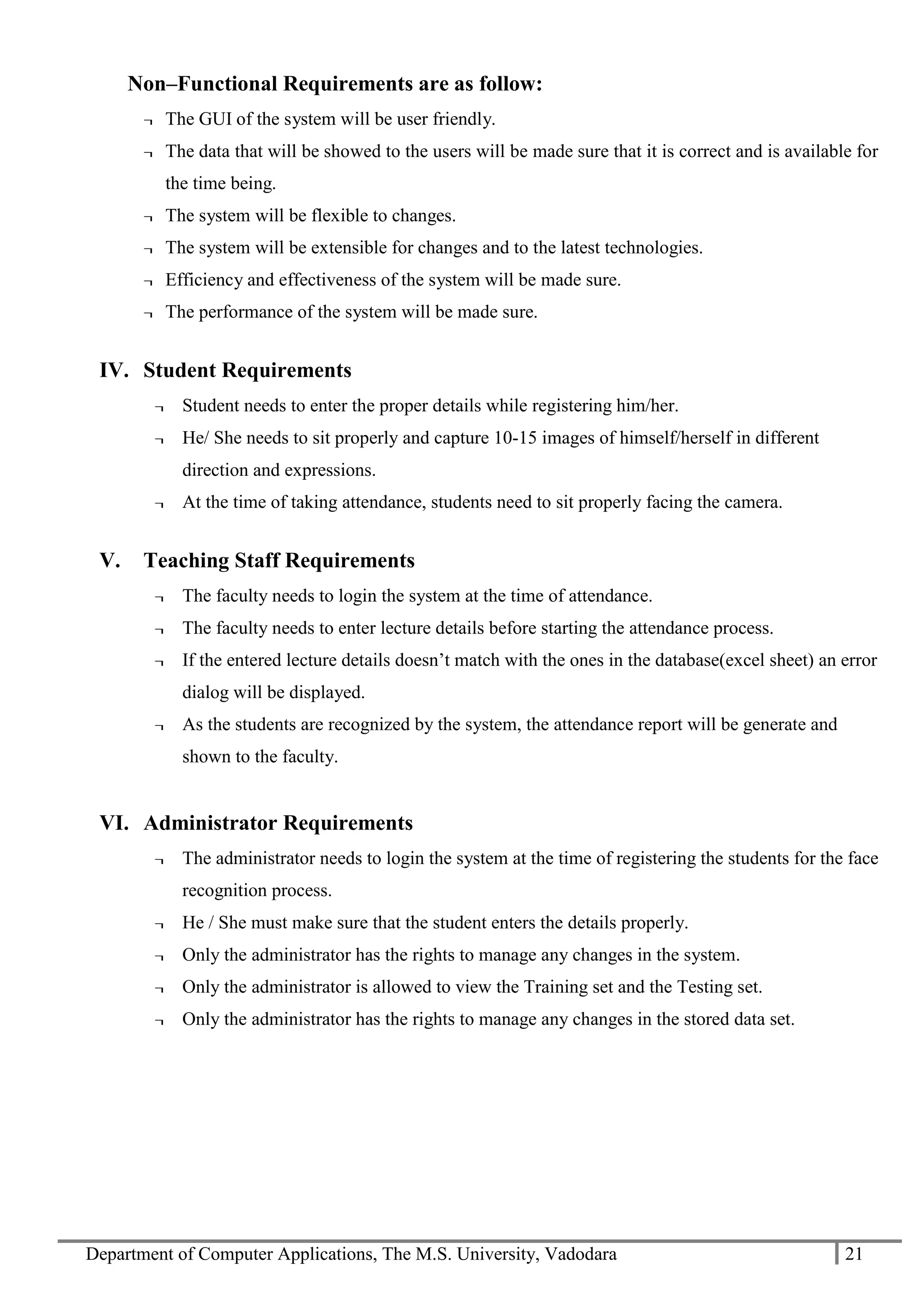 Department of Computer Applications, The M.S. University, Vadodara 21
Non–Functional Requirements are as follow:
¬ The GUI of the system will be user friendly.
¬ The data that will be showed to the users will be made sure that it is correct and is available for
the time being.
¬ The system will be flexible to changes.
¬ The system will be extensible for changes and to the latest technologies.
¬ Efficiency and effectiveness of the system will be made sure.
¬ The performance of the system will be made sure.
IV. Student Requirements
¬ Student needs to enter the proper details while registering him/her.
¬ He/ She needs to sit properly and capture 10-15 images of himself/herself in different
direction and expressions.
¬ At the time of taking attendance, students need to sit properly facing the camera.
V. Teaching Staff Requirements
¬ The faculty needs to login the system at the time of attendance.
¬ The faculty needs to enter lecture details before starting the attendance process.
¬ If the entered lecture details doesn’t match with the ones in the database(excel sheet) an error
dialog will be displayed.
¬ As the students are recognized by the system, the attendance report will be generate and
shown to the faculty.
VI. Administrator Requirements
¬ The administrator needs to login the system at the time of registering the students for the face
recognition process.
¬ He / She must make sure that the student enters the details properly.
¬ Only the administrator has the rights to manage any changes in the system.
¬ Only the administrator is allowed to view the Training set and the Testing set.
¬ Only the administrator has the rights to manage any changes in the stored data set.
 