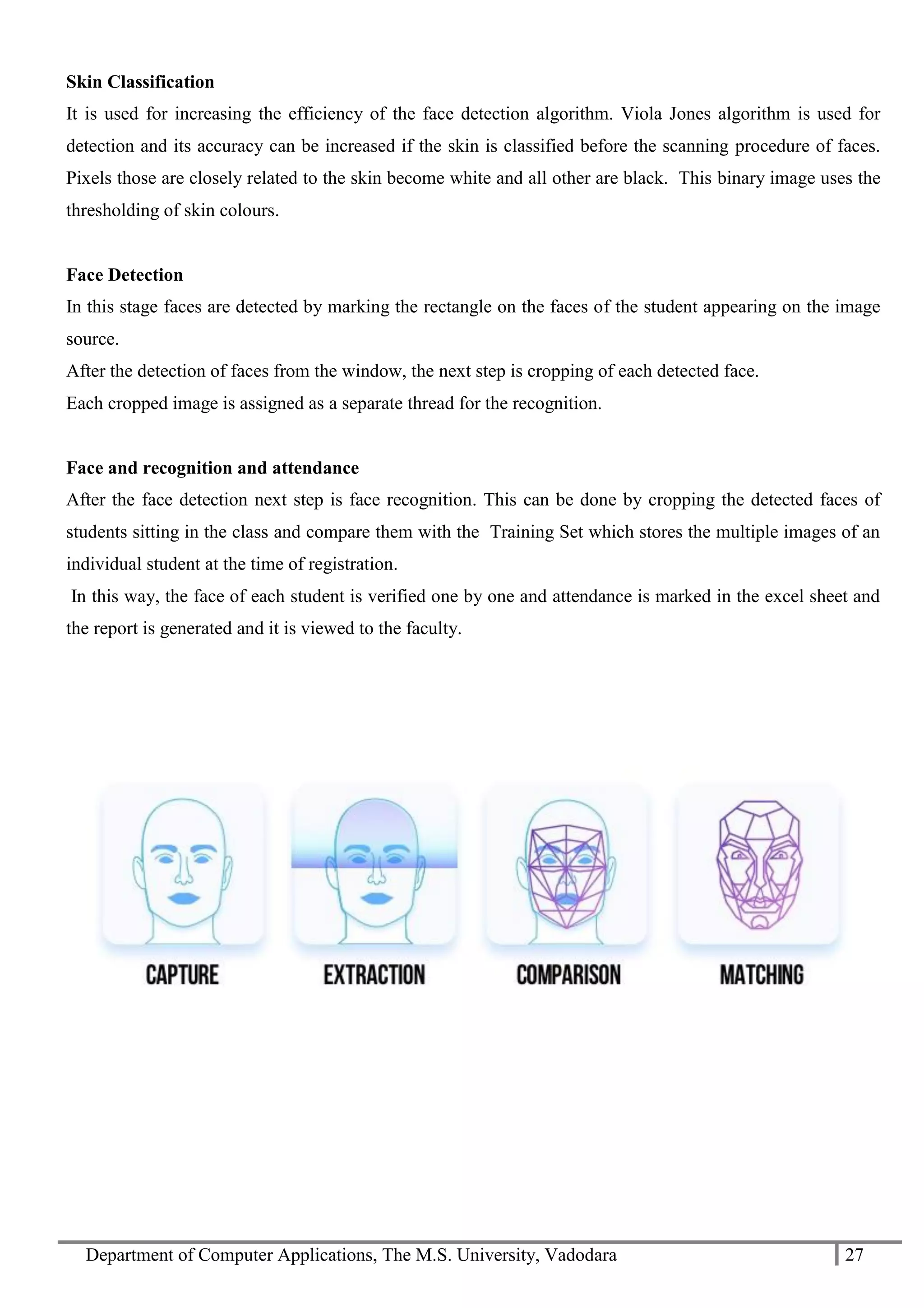 Department of Computer Applications, The M.S. University, Vadodara 27
Skin Classification
It is used for increasing the efficiency of the face detection algorithm. Viola Jones algorithm is used for
detection and its accuracy can be increased if the skin is classified before the scanning procedure of faces.
Pixels those are closely related to the skin become white and all other are black. This binary image uses the
thresholding of skin colours.
Face Detection
In this stage faces are detected by marking the rectangle on the faces of the student appearing on the image
source.
After the detection of faces from the window, the next step is cropping of each detected face.
Each cropped image is assigned as a separate thread for the recognition.
Face and recognition and attendance
After the face detection next step is face recognition. This can be done by cropping the detected faces of
students sitting in the class and compare them with the Training Set which stores the multiple images of an
individual student at the time of registration.
In this way, the face of each student is verified one by one and attendance is marked in the excel sheet and
the report is generated and it is viewed to the faculty.
 