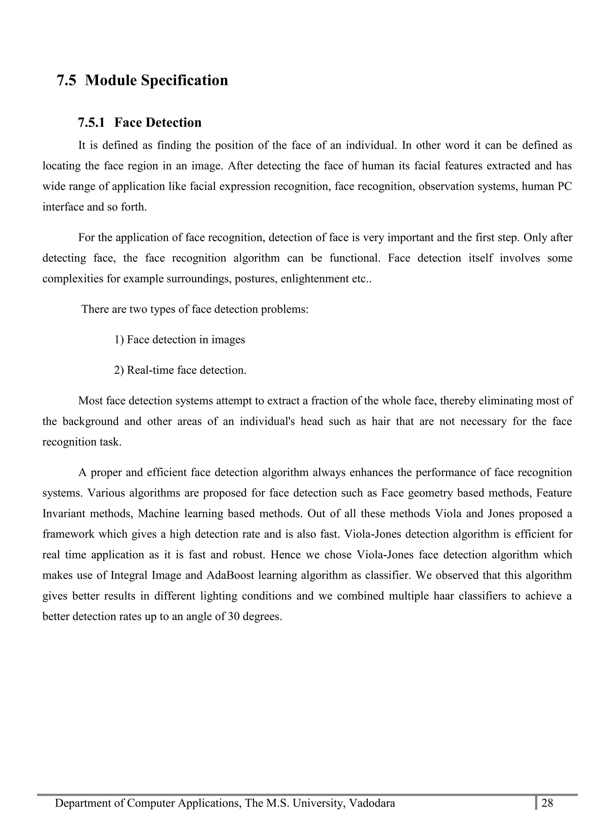 Department of Computer Applications, The M.S. University, Vadodara 28
7.5 Module Specification
7.5.1 Face Detection
It is defined as finding the position of the face of an individual. In other word it can be defined as
locating the face region in an image. After detecting the face of human its facial features extracted and has
wide range of application like facial expression recognition, face recognition, observation systems, human PC
interface and so forth.
For the application of face recognition, detection of face is very important and the first step. Only after
detecting face, the face recognition algorithm can be functional. Face detection itself involves some
complexities for example surroundings, postures, enlightenment etc..
There are two types of face detection problems:
1) Face detection in images
2) Real-time face detection.
Most face detection systems attempt to extract a fraction of the whole face, thereby eliminating most of
the background and other areas of an individual's head such as hair that are not necessary for the face
recognition task.
A proper and efficient face detection algorithm always enhances the performance of face recognition
systems. Various algorithms are proposed for face detection such as Face geometry based methods, Feature
Invariant methods, Machine learning based methods. Out of all these methods Viola and Jones proposed a
framework which gives a high detection rate and is also fast. Viola-Jones detection algorithm is efficient for
real time application as it is fast and robust. Hence we chose Viola-Jones face detection algorithm which
makes use of Integral Image and AdaBoost learning algorithm as classifier. We observed that this algorithm
gives better results in different lighting conditions and we combined multiple haar classifiers to achieve a
better detection rates up to an angle of 30 degrees.
 