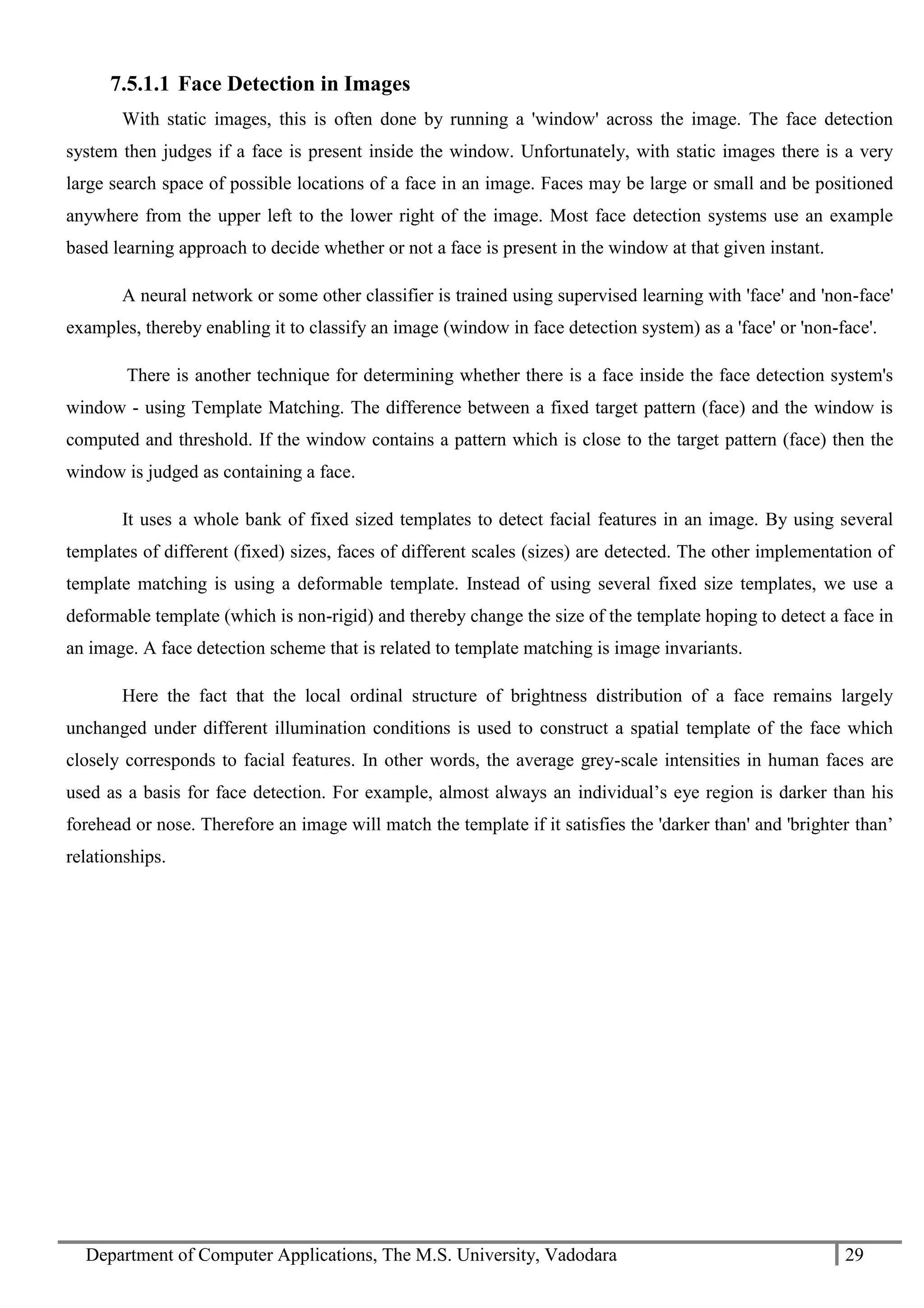 Department of Computer Applications, The M.S. University, Vadodara 29
7.5.1.1 Face Detection in Images
With static images, this is often done by running a 'window' across the image. The face detection
system then judges if a face is present inside the window. Unfortunately, with static images there is a very
large search space of possible locations of a face in an image. Faces may be large or small and be positioned
anywhere from the upper left to the lower right of the image. Most face detection systems use an example
based learning approach to decide whether or not a face is present in the window at that given instant.
A neural network or some other classifier is trained using supervised learning with 'face' and 'non-face'
examples, thereby enabling it to classify an image (window in face detection system) as a 'face' or 'non-face'.
There is another technique for determining whether there is a face inside the face detection system's
window - using Template Matching. The difference between a fixed target pattern (face) and the window is
computed and threshold. If the window contains a pattern which is close to the target pattern (face) then the
window is judged as containing a face.
It uses a whole bank of fixed sized templates to detect facial features in an image. By using several
templates of different (fixed) sizes, faces of different scales (sizes) are detected. The other implementation of
template matching is using a deformable template. Instead of using several fixed size templates, we use a
deformable template (which is non-rigid) and thereby change the size of the template hoping to detect a face in
an image. A face detection scheme that is related to template matching is image invariants.
Here the fact that the local ordinal structure of brightness distribution of a face remains largely
unchanged under different illumination conditions is used to construct a spatial template of the face which
closely corresponds to facial features. In other words, the average grey-scale intensities in human faces are
used as a basis for face detection. For example, almost always an individual’s eye region is darker than his
forehead or nose. Therefore an image will match the template if it satisfies the 'darker than' and 'brighter than’
relationships.
 