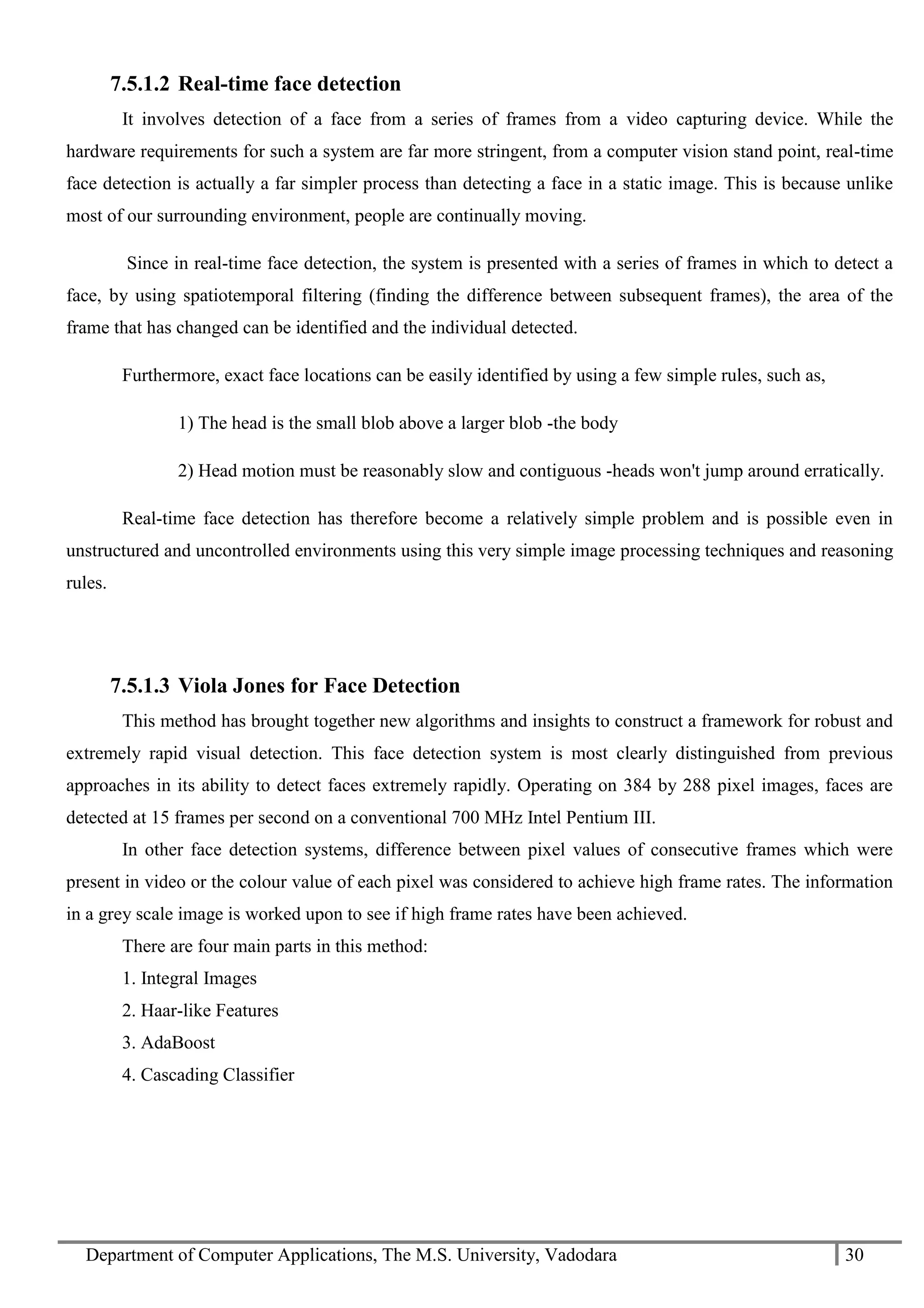 Department of Computer Applications, The M.S. University, Vadodara 30
7.5.1.2 Real-time face detection
It involves detection of a face from a series of frames from a video capturing device. While the
hardware requirements for such a system are far more stringent, from a computer vision stand point, real-time
face detection is actually a far simpler process than detecting a face in a static image. This is because unlike
most of our surrounding environment, people are continually moving.
Since in real-time face detection, the system is presented with a series of frames in which to detect a
face, by using spatiotemporal filtering (finding the difference between subsequent frames), the area of the
frame that has changed can be identified and the individual detected.
Furthermore, exact face locations can be easily identified by using a few simple rules, such as,
1) The head is the small blob above a larger blob -the body
2) Head motion must be reasonably slow and contiguous -heads won't jump around erratically.
Real-time face detection has therefore become a relatively simple problem and is possible even in
unstructured and uncontrolled environments using this very simple image processing techniques and reasoning
rules.
7.5.1.3 Viola Jones for Face Detection
This method has brought together new algorithms and insights to construct a framework for robust and
extremely rapid visual detection. This face detection system is most clearly distinguished from previous
approaches in its ability to detect faces extremely rapidly. Operating on 384 by 288 pixel images, faces are
detected at 15 frames per second on a conventional 700 MHz Intel Pentium III.
In other face detection systems, difference between pixel values of consecutive frames which were
present in video or the colour value of each pixel was considered to achieve high frame rates. The information
in a grey scale image is worked upon to see if high frame rates have been achieved.
There are four main parts in this method:
1. Integral Images
2. Haar-like Features
3. AdaBoost
4. Cascading Classifier
 