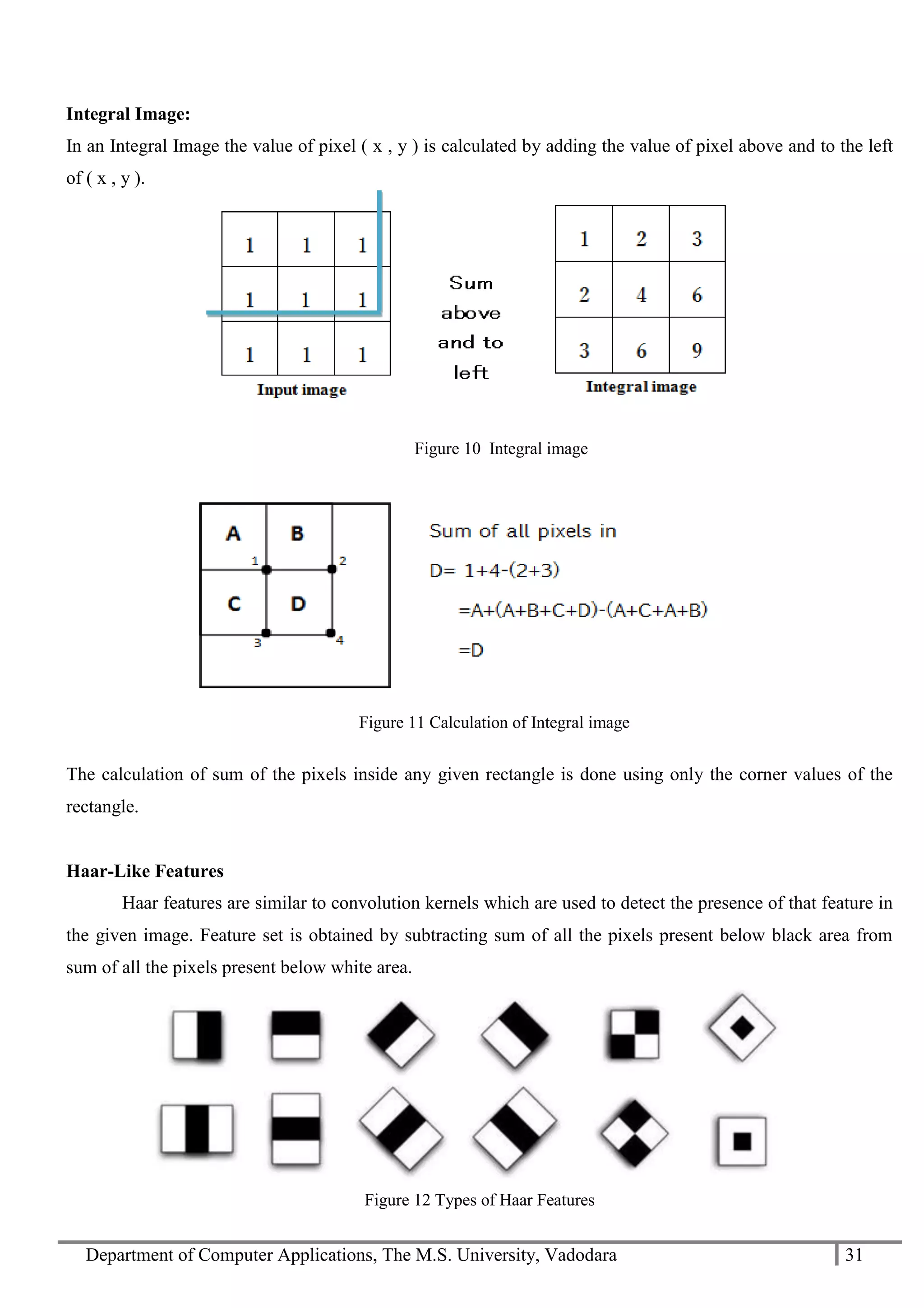 Department of Computer Applications, The M.S. University, Vadodara 31
Integral Image:
In an Integral Image the value of pixel ( x , y ) is calculated by adding the value of pixel above and to the left
of ( x , y ).
Figure 10 Integral image
The calculation of sum of the pixels inside any given rectangle is done using only the corner values of the
rectangle.
Haar-Like Features
Haar features are similar to convolution kernels which are used to detect the presence of that feature in
the given image. Feature set is obtained by subtracting sum of all the pixels present below black area from
sum of all the pixels present below white area.
Figure 12 Types of Haar Features
Figure 11 Calculation of Integral image
 